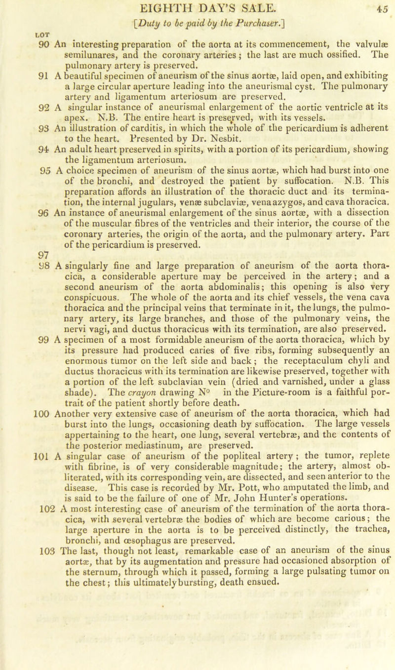 [Dull/ to be paid by the Purchaser.] LOT 90 An interesting preparation of the aorta at its commencement, the valvulae semilunares, and the coronary arteries ; the last are much ossified. The pulmonary artery is preserved. 91 A beautiful specimen of aneurism of the sinus aortas, laid open, and exhibiting a large circular aperture leading into the aneurismal cyst. The pulmonary artery and ligamentum arteriosum are preserved. 92 A singular instance of aneurismal enlargement of the aortic ventricle at its apex. N.B. The entire heart is preserved, with its vessels. 93 An illustration of carditis, in which the whole of the pericardium is adherent to the heart. Presented by Dr. Nesbit. 94 An adult heart preserved in spirits, with a portion of its pericardium, showing the ligamentum arteriosum. 95 A choice specimen of aueurism of the sinus aortse, which had burst into one of the bronchi, and destroyed the patient by suffocation. N.B. This preparation affords an illustration of the thoracic duct and its termina- tion, the internal jugulars, venae subclaviae, vena azygos, and cava thoracica. 96 An instance of aneurismal enlargement of the sinus aortae, with a dissection of the muscular fibres of the ventricles and their interior, the course of the coronary arteries, the origin of the aorta, and the pulmonary artery. Parc of the pericardium is preserved. 97 98 A singularly fine and large preparation of aneurism of the aorta thora- cica, a considerable aperture may be perceived in the artery; and a second aneurism of the aorta abdominalis; this opening is also very conspicuous. The whole of the aorta and its chief vessels, the vena cava thoracica and the principal veins that terminate in it, the lungs, the pulmo- nary artery, its large branches, and those of the pulmonary veins, the nervi vagi, and ductus thoracicus with its termination, are also preserved. 99 A specimen of a most formidable aneurism of the aorta thoracica, which by its pressure had produced caries of five ribs, forming subsequently an enormous tumor on the left side and back; the receptaculum chyli and ductus thoracicus with its termination are likewise preserved, together with a portion of the left subclavian vein (dried and varnished, under a glass shade). The crayon drawing N° in the Picture-room is a faithful por- trait of the patient shortly before death. 100 Another very extensive case of aneurism of the aorta thoracica, which had burst into the lungs, occasioning death by suffocation. The large vessels appertaining to the heart, one lung, several vertebrae, and the contents of the posterior mediastinum, are preserved. 101 A singular case of aneurism of the popliteal artery; the tumor, replete with fibrine, is of very considerable magnitude; the artery, almost ob- literated, with its corresponding vein, are dissected, and seen anterior to the disease. This case is recorded by Mr. Pott, who amputated the limb, and is said to be the failure of one of Mr. John Hunter’s operations. 102 A most interesting case of aneurism of the termination of the aorta thora- cica, with several vertebras the bodies of which are become carious; the large aperture in the aorta is to be perceived distinctly, the trachea, bronchi, and oesophagus are preserved. 103 The last, though not least, remarkable case of an aneurism of the sinus aortae, that by its augmentation and pressure had occasioned absorption of the sternum, through which it passed, forming a large pulsating tumor on the chest; this ultimately bursting, death ensued.