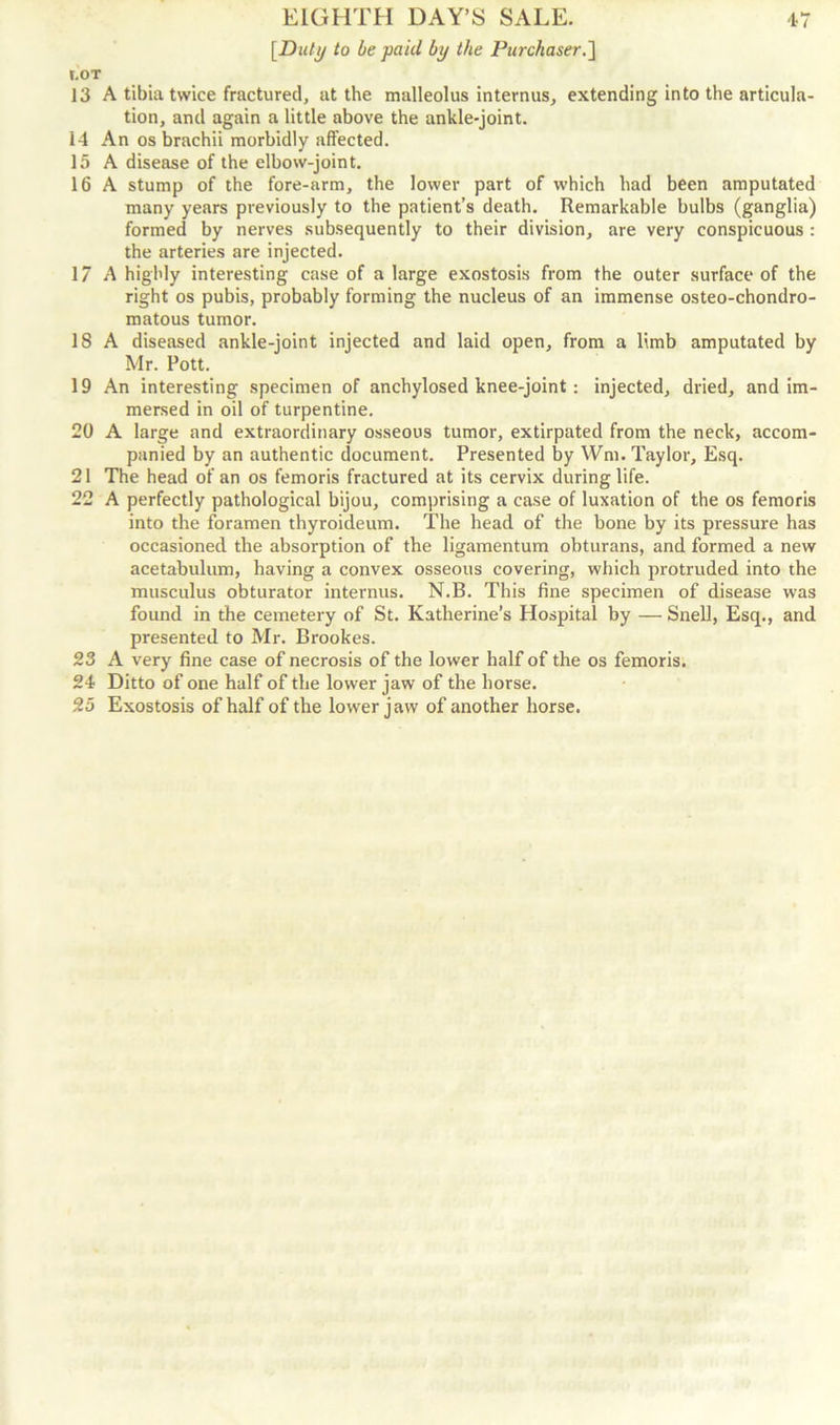 [Duly to be paid by the Purchaser.] t.OT 13 A tibia twice fractured, at the malleolus interims, extending into the articula- tion, and again a little above the ankle-joint. 14 An os brachii morbidly affected. 15 A disease of the elbow-joint. 16 A stump of the fore-arm, the lower part of which had been amputated many years previously to the patient’s death. Remarkable bulbs (ganglia) formed by nerves subsequently to their division, are very conspicuous : the arteries are injected. 17 A highly interesting case of a large exostosis from the outer surface of the right os pubis, probably forming the nucleus of an immense osteo-chondro- matous tumor. 18 A diseased ankle-joint injected and laid open, from a limb amputated by Mr. Pott. 19 An interesting specimen of anchylosed knee-joint : injected, dried, and im- mersed in oil of turpentine. 20 A large and extraordinary osseous tumor, extirpated from the neck, accom- panied by an authentic document. Presented by Wm. Taylor, Esq. 21 The head of an os femoris fractured at its cervix during life. 22 A perfectly pathological bijou, comprising a case of luxation of the os femoris into the foramen thyroideum. The head of the bone by its pressure has occasioned the absorption of the ligamentum obturans, and formed a new acetabulum, having a convex osseous covering, which protruded into the musculus obturator internus. N.B. This fine specimen of disease was found in the cemetery of St. Katherine’s Hospital by — Snell, Esq., and presented to Mr. Brookes. 23 A very fine case of necrosis of the lower half of the os femoris. 24 Ditto of one half of the lower jaw of the horse. 25 Exostosis of half of the lower jaw of another horse.