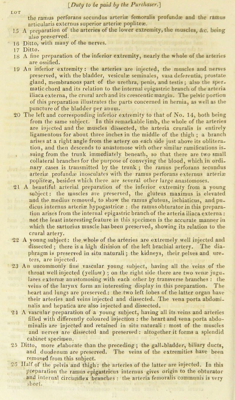 r.or the ramus perforans secundus arteriae femoralis profundae and the ramus articularis externus superior arteriae popliteae. 15 A preparation of the arteries of the lower extremity, the muscles, &c. being also preserved. 16 Ditto, with many of the nerves. 17 Ditto. 18 A line preparation of the inferior extremity, nearly the whole of the arteries are ossified. 19 An inferior extremity: the arteries are injected, the muscles and nerves preserved, with the bladder, vesiculae seminaies, vasa deferentia, prostate gland, membranous part of the urethra, penis, and testis ; also the sper- matic chord and its relation to the internal epigastric branch of the arteria iliaca externa, the crural arch and its crescentic margin. The pelvic portion of this preparation illustrates the parts concerned in hernia, as well as the puncture of the bladder per anuui. 20 The left and corresponding inferior extremity to that of No. 14, both being from the same subject. In this remarkable limb, the whole of the arteries are injected and the muscles dissected, the arteria cruralis is entirely ligamentous for about three inches in the middle of the thigh ; a branch arises at a right angle from the artery on each side just above its oblitera- tion, and then descends to anastomose with other similar ramifications is- . suing from the trunk immediately beneath, so that there are two small collateral branches for the purpose of conveying the blood, which in ordi- nary cases is transmitted by the trunk ; the ramus perforans secundus arteriae profundae inosculates with the ramus perforans externus arteriae popliteae, besides which there are several other large anastomoses. 21 A beautiful arterial preparation of the inferior extremity from a young subject: the muscles are preserved, the gluteus maximus is elevated and the medius removed, to show the ramus gluteus, ischiaticus, andpu- dicus internus arteriae hypogastricae : the ramus obturator in this prepara- tion arises from the internal epigastric branch of the arteria iliaca externa : not the least interesting feature in this specimen is the accurate manner in which the sartorius muscle has been preserved, showing its relation to the crural artery. 22 A young subject: the whole of the arteries are extremely well injected and dissected ; there is a high division of the left brachial artery. The dia- phragm is preserved in situ naturali; the kidneys, their pelves and ure- ters, are injected. 23 An uncommonly fine vascular young subject, having all the veins of the throat well injected (yellow) ; on the right side there are two venm jugu- lares externae anastomosing with each other by transverse branches : (he veins of the larynx form an interesting display in this preparation. The heart and lungs are preserved: the two left lobes of the latter organ have their arteries and veins injected and dissected. The vena porta abdomi- nalis and hepatica are also injected and dissected. 24 A vascular preparation of a young subject, having all its veins and arteries filled with differently coloured injection : the heart and vena porta abdo- minalis are injected and retained in situ naturali : most of the muscles and nerves are dissected and preserved : altogether it forms a splendid cabinet specimen. 25 Ditto, more elaborate than the preceding; the gall-bladder, biliary ducts, and duodenum are preserved. The veins of the extremities have been removed from this subject. 26 Half of the pelvis and thigh: the arteries of the latter are injected. In this preparation the ramus epigastricus internus gives origin to the obturator and internal circumflex branches : the arteria femoralis communis is very short.
