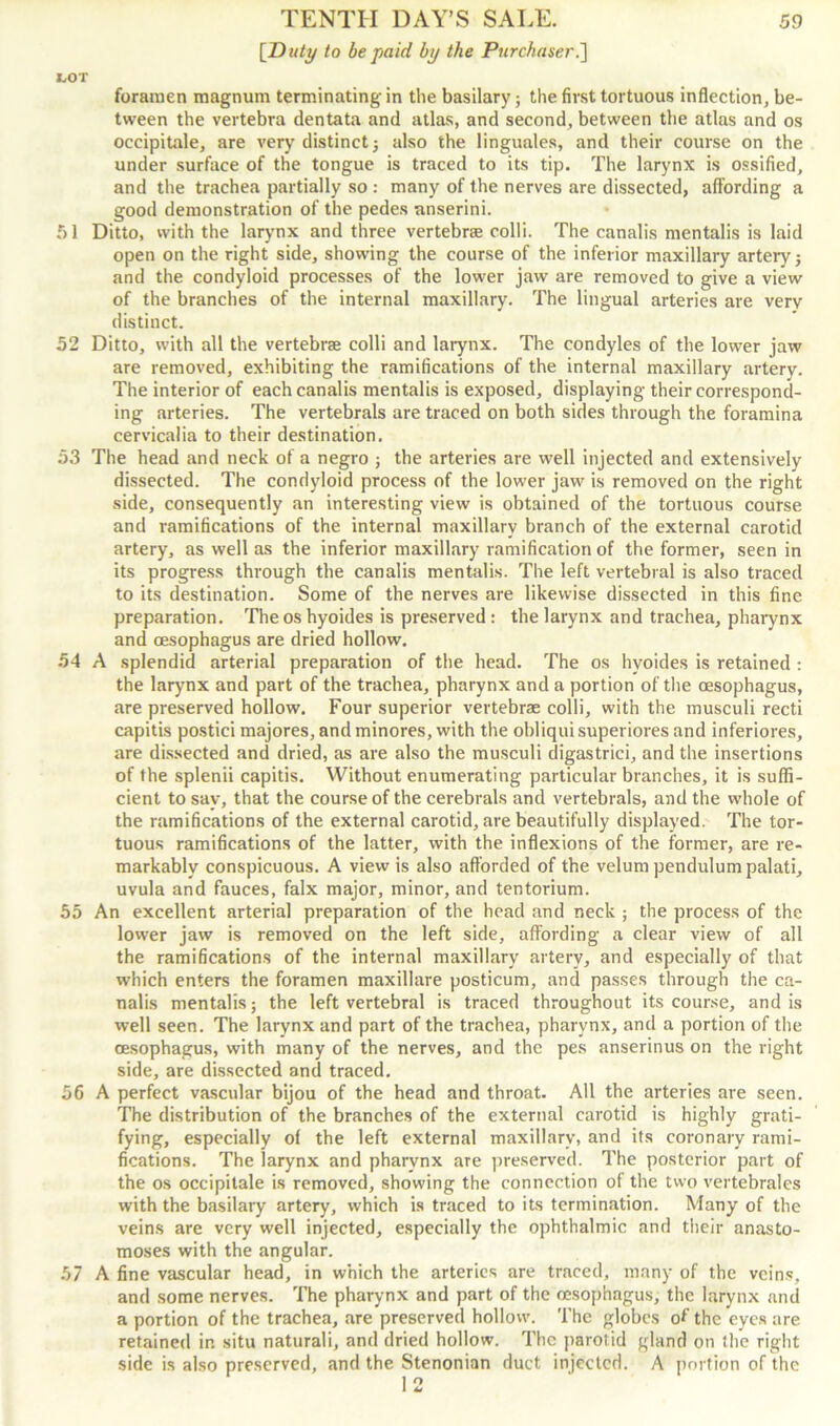 [Duty to be paid by the Purchaser.'] I.OT foramen magnum terminating in the basilary; the first tortuous inflection, be- tween the vertebra dentata and atlas, and second, between the atlas and os occipitale, are very distinct} also the linguales, and their course on the under surface of the tongue is traced to its tip. The larynx is ossified, and the trachea partially so : many of the nerves are dissected, affording a good demonstration of the pedes anserini. 51 Ditto, vvith the larynx and three vertebra colli. The canalis mentalis is laid open on the right side, showing the course of the inferior maxillary artery} and the condyloid processes of the lower jaw are removed to give a view of the branches of the internal maxillary. The lingual arteries are verv distinct. 52 Ditto, with all the vertebra colli and larynx. The condyles of the lower jaw are removed, exhibiting the ramifications of the internal maxillary artery. The interior of each canalis mentalis is exposed, displaying their correspond- ing arteries. The vertebrals are traced on both sides through the foramina cervicalia to their destination. 53 The head and neck of a negro } the arteries are well injected and extensively dissected. The condyloid process of the lower jaw is removed on the right side, consequently an interesting view is obtained of the tortuous course and ramifications of the internal maxillary branch of the external carotid artery, as well as the inferior maxillary ramification of the former, seen in its progress through the canalis mentalis. The left vertebral is also traced to its destination. Some of the nerves are likewise dissected in this fine preparation. Theoshyoides is preserved: the larynx and trachea, pharynx and oesophagus are dried hollow. 54 A splendid arterial preparation of the head. The os hvoides is retained : the larynx and part of the trachea, pharynx and a portion of the oesophagus, are preserved hollow. Four superior vertebrae colli, with the musculi recti capitis postici majores, and minores, with the obliqui superiores and inferiores, are dissected and dried, as are also the musculi digastrici, and the insertions of the splenii capitis. Without enumerating particular branches, it is suffi- cient to say, that the course of the cerebrals and vertebrals, and the whole of the ramifications of the external carotid, are beautifully displayed. The tor- tuous ramifications of the latter, with the inflexions of the former, are re- markably conspicuous. A view is also afforded of the velum pendulum palati, uvula and fauces, falx major, minor, and tentorium. 55 An excellent arterial preparation of the head and neck ; the process of the lower jaw is removed on the left side, affording a clear view of all the ramifications of the internal maxillary artery, and especially of that which enters the foramen maxillare posticum, and passes through the ca- nalis mentalis} the left vertebral is traced throughout its course, and is well seen. The larynx and part of the trachea, pharynx, and a portion of the oesophagus, with many of the nerves, and the pes anserinus on the right side, are dissected and traced. 56 A perfect vascular bijou of the head and throat. All the arteries are seen. The distribution of the branches of the external carotid is highly grati- fying, especially of the left external maxillary, and its coronary rami- fications. The larynx and pharynx are preserved. The posterior part of the os occipitale is removed, showing the connection of the two vertebrales with the basilary artery, which is traced to its termination. Many of the veins are very well injected, especially the ophthalmic and their anasto- moses with the angular. 57 A fine vascular head, in which the arteries are traced, many of the veins, and some nerves. The pharynx and part of the oesophagus, the larynx and a portion of the trachea, are preserved hollow. The globes of the eyes are retained in situ naturali, and dried hollow. The parotid gland on the right side is also preserved, and the Stenonian duct injected. A portion of the 12