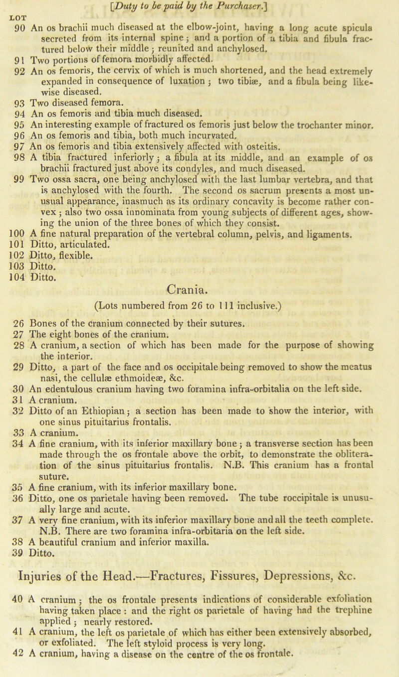 LOT 90 An os brachii much diseased at the elbow-joint, having a long acute spicula secreted from its internal spine5 and a portion of a tibia and fibula frac- tured below their middle; reunited and anchylosed. 91 Two portions of femora morbidly affected. 92 An os femoris, the cervix of which is much shortened, and the head extremely expanded in consequence of luxation ; two tibiae, and a fibula being like- wise diseased. 93 Two diseased femora. 94 An os femoris and tibia much diseased. 95 An interesting example of fractured os femoris just below the trochanter minor. 96 An os femoris and tibia, both much incurvated. 97 An os femoris and tibia extensively affected with osteitis. 98 A tibia fractured inferiorly 3 a fibula at its middle, and an example of os brachii fractured just above its condyles, and much diseased. 99 Two ossa sacra, one being anchylosed with the last lumbar vertebra, and that is anchylosed with the fourth. The second os sacrum presents a most un- usual appearance, inasmuch as its ordinary concavity is become rather con- vex ; also two ossa innominata from young subjects of different ages, show- ing the union of the three bones of which they consist. 100 A fine natural preparation of the vertebral column, pelvis, and ligaments. 101 Ditto, articulated. 102 Ditto, flexible. 103 Ditto. 104 Ditto. Crania. (Lots numbered from 26 to 111 inclusive.) 26 Bones of the cranium connected by their sutures. 27 The eight bones of the cranium. 28 A cranium, a section of which has been made for the purpose of showing the interior. 29 Ditto, a part of the face and os occipitale being removed to show the meatus nasi, the cellulae ethmoideae, &c. 30 An edentulous cranium having two foramina infra-orbitalia on the left side. 31 A cranium. 32 Ditto of an Ethiopian; a section has been made to show the interior, with one sinus pituitarius frontalis. 33 A cranium. 34 A fine cranium, with its inferior maxillary bone; a transverse section has been made through the os frontale above the orbit, to demonstrate the oblitera- tion of the sinus pituitarius frontalis. N.B. This cranium has a frontal suture. 35 A fine cranium, with its inferior maxillary bone. 36 Ditto, one os parietale having been removed. The tube roccipitale is unusu- ally large and acute. 37 A very fine cranium, with its inferior maxillary bone and all the teeth complete. N.B. There are two foramina infra-orbitaria on the left side. 38 A beautiful cranium and inferior maxilla. 39 Ditto. Injuries of the Head.—Fractures, Fissures, Depressions, See. 40 A cranium ; the os frontale presents indications of considerable exfoliation having taken place : and the right os parietale of having had the trephine applied 5 nearly restored. 41 A cranium, the left os parietale of which has cither been extensively absorbed, or exfoliated. The left styloid process is very long. 42 A cranium, having a disease on the centre of the os frontale.