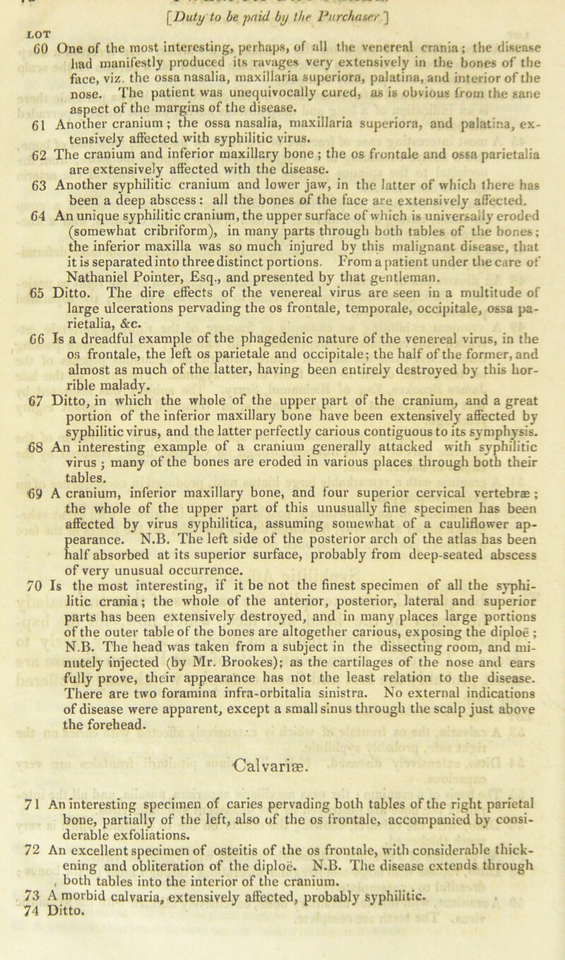 LOT (JO One of the most interesting, perhaps, of all the venereal crania; the disease had manifestly produced its ravages very extensively in the bones of the face, viz. the ossanasalia, maxillaria superiora, palatina, and interior of the nose. The patient was unequivocally cured, as is obvious from the sane aspect of the margins of the disease. 61 Another cranium ; the ossanasalia, maxillaria superiora, and palatina, ex- tensively affected with syphilitic virus. 62 The cranium and inferior maxillary bone ; the os frontale and ossa parietalia are extensively affected with the disease. 63 Another syphilitic cranium and lower jaw, in the latter of which there has been a deep abscess: all the bones of the face are extensively affected. 64 An unique syphilitic cranium, the upper surface of which is universally eroded (somewhat cribriform), in many parts through both tables of the bones; the inferior maxilla was so much injured by this malignant disease, that it is separated into three distinct portions. From a patient under the care of Nathaniel Pointer, Esq., and presented by that gtntleman. 65 Ditto. The dire effects of the venereal virus are seen in a multitude of large ulcerations pervading the os frontale, temporale, occipitale, ossa pa- rietalia, &c. 66 Is a dreadful example of the phagedenic nature of the venereal virus, in the os frontale, the left os parietale and occipitale; the half of the former, and almost as much of the latter, having been entirely destroyed by this hor- rible malady. 67 Ditto, in which the whole of the upper part of the cranium, and a great portion of the inferior maxillary bone have been extensively affected by syphilitic virus, and the latter perfectly carious contiguous to its symphysis. 68 An interesting example of a cranium generally attacked with syphilitic virus ; many of the bones are eroded in various places through both their tables. 69 A cranium, inferior maxillary bone, and four superior cervical vertebrae; the whole of the upper part of this unusually fine specimen has been affected by virus syphilitica, assuming somewhat of a cauliflower ap- pearance. N.B. The left side of the posterior arch of the atlas has been half absorbed at its superior surface, probably from deep-seated abscess of very unusual occurrence. 70 Is the most interesting, if it be not the finest specimen of all the syphi- litic crania; the whole of the anterior, posterior, lateral and superior parts has been extensively destroyed, and in many places large portions of the outer table of the bones are altogether carious, exposing the diploe ; N.B. The head was taken from a subject in the dissecting room, and mi- nutely injected (by Mr. Brookes); as the cartilages of the nose and ears fully prove, their appearance has not the least relation to the disease. There are two foramina infra-orbitalia sinistra. No external indications of disease were apparent, except a small sinus through the scalp just above the forehead. ■Calvariae. 71 An interesting specimen of caries pervading both tables of the right parietal bone, partially of the left, also of the os frontale, accompanied by consi- derable exfoliations. 72 An excellent specimen of osteitis of the os frontale, with considerable thick- ening and obliteration of the diploe. N.B. The disease extends through , both tables into the interior of the cranium. 73 A morbid calvaria, extensively affected, probably syphilitic.