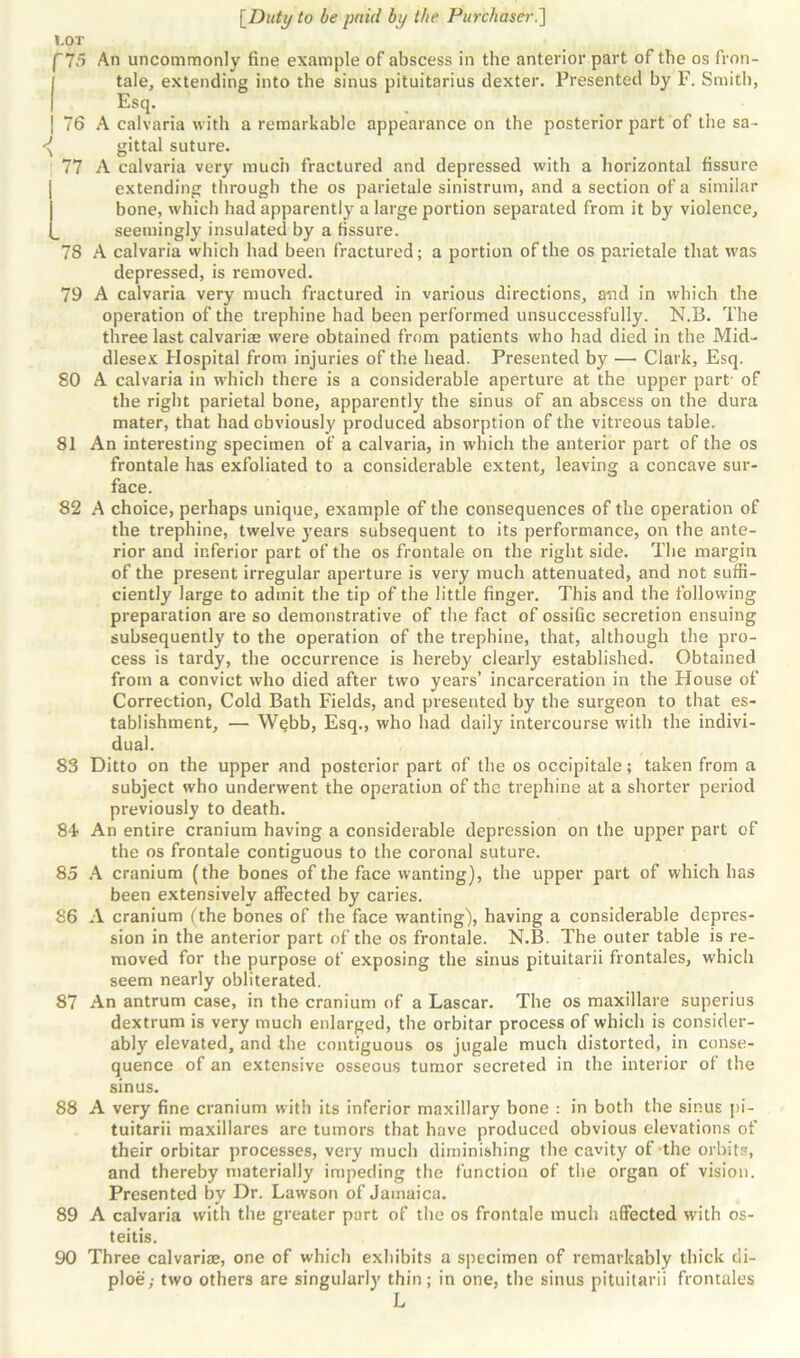 ✓V tale, extending into the sinus pituitarius dexter. Presented hy F. Smith, Esq- . . gittal suture. 77 A calvaria very much fractured and depressed with a horizontal fissure extending through the os parietale sinistrum, and a section of a similar bone, which had apparently a large portion separated from it by violence, seemingly insulated by a fissure. 78 A calvaria which had been fractured; a portion of the os parietale that was depressed, is removed. 79 A calvaria very much fractured in various directions, and in which the operation of the trephine had been performed unsuccessfully. N.B. The three last calvariae were obtained from patients who had died in the Mid- dlesex Hospital from injuries of the head. Presented by — Clark, Esq. 80 A calvaria in which there is a considerable aperture at the upper part of the right parietal bone, apparently the sinus of an abscess on the dura mater, that had obviously produced absorption of the vitreous table. 81 An interesting specimen of a calvaria, in which the anterior part of the os frontale has exfoliated to a considerable extent, leaving a concave sur- face. 82 A choice, perhaps unique, example of the consequences of the operation of the trephine, twelve years subsequent to its performance, on the ante- rior and inferior part of the os frontale on the right side. The margin of the present irregular aperture is very much attenuated, and not suffi- ciently large to admit the tip of the little finger. This and the following preparation are so demonstrative of the fact of ossific secretion ensuing subsequently to the operation of the trephine, that, although the pro- cess is tardy, the occurrence is hereby clearly established. Obtained from a convict who died after two years’ incarceration in the House of Correction, Cold Bath Fields, and presented by the surgeon to that es- tablishment, — Webb, Esq., who had daily intercourse with the indivi- dual. 83 Ditto on the upper and posterior part of the os occipitale; taken from a subject who underwent the operation of the trephine at a shorter period previously to death. 84- An entire cranium having a considerable depression on the upper part of the os frontale contiguous to the coronal suture. 85 A cranium (the bones of the face wanting), the upper part of which has been extensively affected by caries. 86 A cranium (the bones of the face wanting), having a considerable depres- sion in the anterior part of the os frontale. N.B. The outer table is re- moved for the purpose of exposing the sinus pituitarii frontales, which seem nearly obliterated. 87 An antrum case, in the cranium of a Lascar. The os maxillare superius dextrum is very much enlax-ged, the orbitar process of which is consider- ably elevated, and the contiguous os jugale much distorted, in conse- quence of an extensive osseous tumor secreted in the interior of the sinus. 88 A very fine cranium with its inferior maxillary bone : in both the sinus pi- tuitarii maxillares are tumors that have produced obvious elevations of their orbitar processes, very much diminishing the cavity of the orbits, and thereby materially impeding the function of the organ of vision. Presented by Dr. Lawson of Jamaica. 89 A calvaria with the greater part of the os frontale much affected with os- teitis. 90 Three calvariae, one of which exhibits a specimen of remarkably thick di- ploe,- two others are singularly thin; in one, the sinus pituitarii frontales L