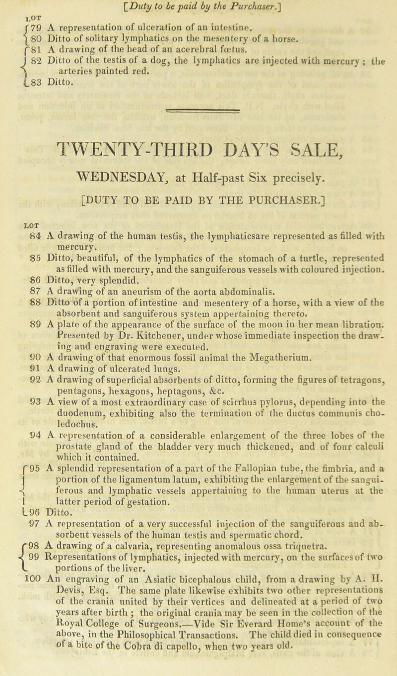 I,OT [79 A representation of ulceration of an intestine. |80 Ditto of solitary lymphatics on the mesentery of a horse. (81 A drawing of the head of an acerebral foetus. 1 82 Ditto of the testis of a dog, the lymphatics are injected with mercury ; the arteries painted red. 83 Ditto. TWENTY-THIRD DAY’S SALE, WEDNESDAY, at Half-past Six precisely. [DUTY TO BE PAID BY THE PURCHASER.] tOT 84 A drawing of the human testis, the lymphatiesare represented as filled with mercury. 85 Ditto, beautiful, of the lymphatics of the stomach of a turtle, represented as filled with mercury, and the sanguiferous vessels with coloured injection. 86 Ditto, very splendid. 87 A drawing of an aneurism of the aorta abdominalis. 88 Ditto of a portion of intestine and mesentery of a horse, with a view of the absorbent and sanguiferous system appertaining thereto. 89 A plate of the appearance of the surface of the moon in her mean libration. Presented by Dr. Kitchener, under whose immediate inspection the draw- ing and engraving were executed. 90 A drawing of that enormous fossil animal the Megatherium. 91 A drawing of ulcerated lungs. 92 A drawing of superficial absorbents of ditto, forming the figures of tetragons, pentagons, hexagons, heptagons, &c. 93 A view of a most extraordinary case of scirrhus pylorus, depending into the duodenum, exhibiting also the termination of the ductus communis cho- ledochus. 94 A representation of a considerable enlargement of the three lobes of the prostate gland of the bladder very much thickened, and of four calculi which it contained. (95 A splendid representation of a part of the Fallopian tube, the fimbria, and a portion of the ligamentum latum, exhibiting the enlargement of the sangui- -{ ferous and lymphatic vessels appertaining to the human uterus at the I latter period of gestation. L96 Ditto. 97 A representation of a very successful injection of the sanguiferous and ab- sorbent vessels of the human testis and spermatic chord. [98 A drawing of a calvaria, representing anomalous ossa triquetra. < 99 Representations of lymphatics, injected with mercury, on the surfacesof two l portions of the liver. 100 An engraving of an Asiatic bicephalous child, from a drawing by A. II. Devis, Esq. The same plate likewise exhibits two other representations of the crania united by their vertices and delineated at a period of two years after birth ; the original crania may be seen in the collection of the Royal College of Surgeons.—Vide Sir Everard Home’s account of the above, in the Philosophical Transactions. The child died in consequence of a bite of the Cobra di capello, w hen two years old.