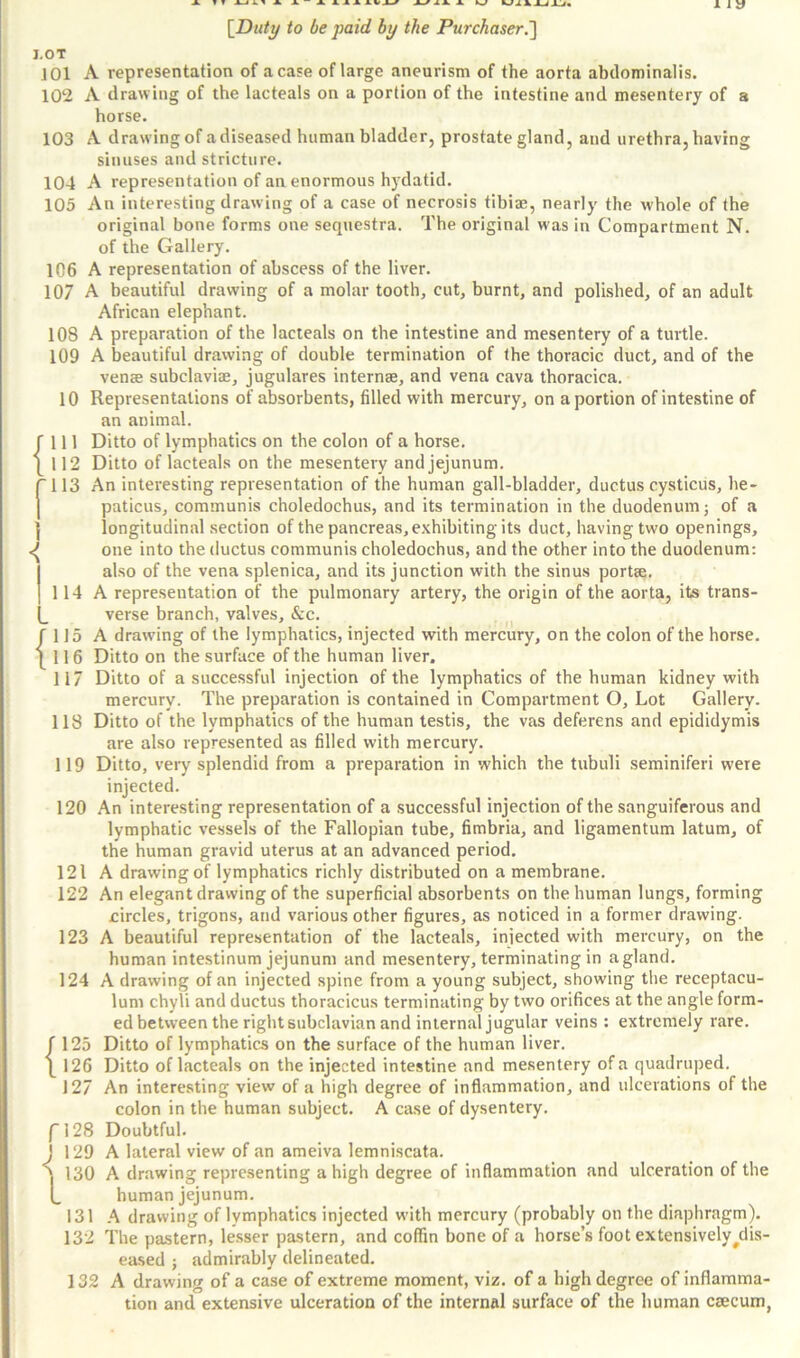 J.OT JOl A representation of a case of large aneurism of the aorta abclominalis. 102 A drawing of the lacteals on a portion of the intestine and mesentery of a horse. 103 A drawing of adiseased human bladder, prostate gland, and urethra, having sinuses and stricture. 104 A representation of an enormous hydatid. 105 An interesting drawing of a case of necrosis tibiae, nearly the whole of the original bone forms one sequestra. The original was in Compartment N. of the Gallery. 106 A representation of abscess of the liver. 107 A beautiful drawing of a molar tooth, cut, burnt, and polished, of an adult African elephant. 108 A preparation of the lacteals on the intestine and mesentery of a turtle. 109 A beautiful drawing of double termination of the thoracic duct, and of the venee subclaviae, jugulares internee, and vena cava thoracica. 10 Representations of absorbents, filled with mercury, on a portion of intestine of an animal. fill Ditto of lymphatics on the colon of a horse. 112 Ditto of lacteals on the mesentery and jejunum. 113 An interesting representation of the human gall-bladder, ductus cysticus, he- paticus, communis choledochus, and its termination in the duodenum; of a longitudinal section of the pancreas, exhibiting its duct, having two openings, <( one into the ductus communis choledochus, and the other into the duodenum: also of the vena splenica, and its junction with the sinus portae. 114 A representation of the pulmonary artery, the origin of the aorta, its trans- verse branch, valves, &c. f 115 A drawing of the lymphatics, injected with mercury, on the colon of the horse. | 11 6 Ditto on the surface of the human liver. 117 Ditto of a successful injection of the lymphatics of the human kidney with mercury. The preparation is contained in Compartment O, Lot Gallery. 118 Ditto of the lymphatics of the human testis, the vas deferens and epididymis are also represented as filled with mercury. 119 Ditto, very splendid from a preparation in which the tubuli seminiferi were injected. 120 An interesting representation of a successful injection of the sanguiferous and lymphatic vessels of the Fallopian tube, fimbria, and ligamentum latum, of the human gravid uterus at an advanced period. 121 A drawing of lymphatics richly distributed on a membrane. 122 An elegant drawing of the superficial absorbents on the human lungs, forming eircles, trigons, and various other figures, as noticed in a former drawing. 123 A beautiful representation of the lacteals, injected with mercury, on the human intestinum jejunum and mesentery, terminating in a gland. 124 A drawing of an injected spine from a young subject, showing the receptacu- lum chyli and ductus thoracicus terminating by two orifices at the angle form- ed between the right subclavian and internal jugular veins : extremely rare. J 125 Ditto of lymphatics on the surface of the human liver. ]_ 126 Ditto of lacteals on the injected intestine and mesentery of a quadruped. 127 An interesting view of a high degree of inflammation, and ulcerations of the colon in the human subject. A case of dysentery. f!28 Doubtful. J 129 A lateral view of an ameiva lemniscata. ''l 130 A drawing representing a high degree of inflammation and ulceration of the l_ human jejunum. 131 A drawing of lymphatics injected with mercury (probably on the diaphragm). 132 The pastern, lesser pastern, and coffin bone of a horse’s foot extensively ^dis- eased ; admirably delineated. 132 A drawing of a case of extreme moment, viz. of a high degree of inflamma- tion and extensive ulceration of the internal surface of the human caecum,