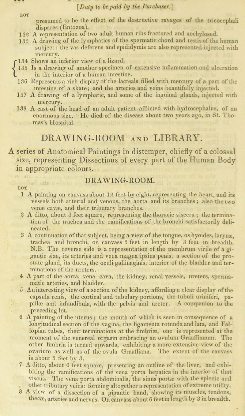 presumed to be the effect of the destructive ravages of the tricocephali dispares (Entozoa). 132 A representation of two adult human ribs fractured and anchylosed. 133 A drawing of the lymphatics of the spermatic chord and testb. of the human subject: the vas deferens and epididymis are also represented injected with mercury. rl34 Shows an inferior view of a lizard. < 135 Is a drawing of another specimen of extensive inflammation and ulceration L in the interior of a human intestine. 136 Represents a rich display of the lacteals filled with mercury of a part of the intestine of a skate; and the arteries and veins beautifully injected. 137 A drawing of a lymphatic, and some of the inguinal glands, injected with mercury. 138 A cast of the head of an adult patient afflicted with hydrocephalus, of an enormous size. He died of the disease about two years ago, in St. Tho- mas's Hospital. DRAWING-ROOM and LIBRARY. A series of Anatomical Paintings in distemper, chiefly of a colossal size, representing Dissections of every part of the Human Body in appropriate colours. DRAWING-ROOM. LOT 1 A painting on canvass about 12 feet by eight, representing the heart, and its vessels both arterial and venous, the aorta and its branches ; also the two venae cavae, and their tributary branches. 2 A ditto, about 3 feet square, representing the thoracic viscera ; the termina- tion of the trachea and the ramifications of the bronchi satisfactorily deli- neated. 3 A continuation of that subject, being a view of the tongue, os hyoides, larynx, trachea and bronchi, on canvass 5 feet in length by 3 feet in breadth. N.B. The reverse side is a representation of the membrum virile of a gi- gantic size, its arteries and vena magna ipsius penis, a section of the pro- state gland, its ducts, the oculi gallinaginis, interior of the bladder and ter- minations of the ureters. 4 A part of the aorta, vena cava, the kidney, renal vessels, ureters, sperma- matic arteries, and bladder. 5 An interesting view of a section of the kidney, affording a clear display of the capsula renis, the cortical and tubulary portions, the tubuli uriniferi, pa- pillae and infundibula, with the pelvis and ureter. A companion to the preceding lot. 6 A painting of the uterus ; the mouth of which is seen in consequence of a longitudinal section of the vagina, the ligamenta rotunda and lata, and Fal- lopian tubes, their terminations at the fimbriae, one is represented at the moment of the venereal orgasm embracing an ovulum Graaffinnum. The other fimbria is turned upwards, exhibiting a more extensive view of the ovarium as well as of the ovula Graaffiana. The extent of the canvass is about 5 feet by 3. 7 A ditto, about G feet square, presenting an outline of the liver, and exhi- biting the ramifications of the vena porta hepatiea in the interior of that viscus. The vena porta abdominalis, the sinus port* with the splenic and other tributary veins: forming altogether a representation of extreme utility. 8 A view of a dissection of a gigantic hand, showing its muscles, tendons,