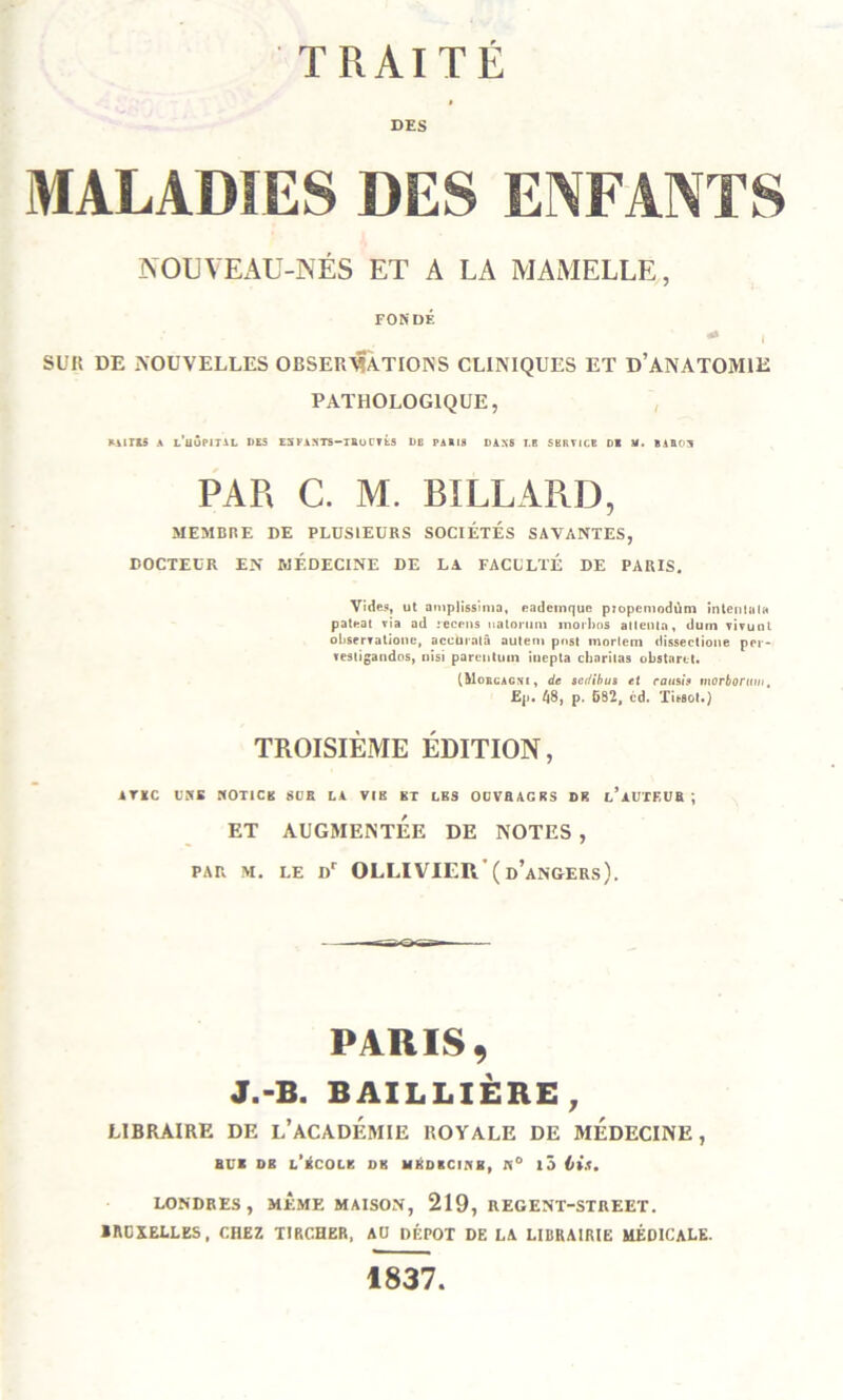 TRAITE DES MALADIES DES ENFANTS NOUVEAU-NÉS ET A LA MAMELLE, FONDÉ •*» | SUR DE NOUVELLES OBSERVATIONS CLINIQUES ET D’ANATOMIE PATHOLOGIQUE, ►ilris A l’üÔPITAL DES ESFASTS-IRoCTtS DB PAllS DANS I.B SERVICE DI M. BAH03 PAR C. M. BILLARD, MEMBRE DE PLUSIEURS SOCIETES SAVANTES, DOCTEUR EN MEDECINE DE LA FACULTÉ DE PARIS. Vides, ut amplissîma, eadeinquc propemodùm intentala pateat via ad recrus uatomm moi Los allentn, dum vivunl oliservaliouc, accürniâ autem post morletn dissectione pei - vesiigaudos, nisi parcntum inepta charilas obstarot. (Morcacni, de sedibus et raush tnorborttui. Ep. 48, p. 582, cd. Tissot.) TROISIÈME ÉDITION, iTKC USB NOT1CK SCR LA VIK BT LES OOVBAGBS DB t’AUTEUR ; ET AUGMENTÉE DE NOTES , par m. le Dr OLLIVIER'(d’angers). PARIS, J.-B. BAILLIÈRE , LIBRAIRE DE L'ACADEMIE ROYALE DE MEDECINE, BU* DB l’kCOLK DB HliDKCIHB, N° l5 H.l. LONDRES, MÊME MAISON, 219, REGENT-STREET. BRUXELLES, CHEZ TIRCHER, AU DÉPÔT DE LA LIBRAIRIE MÉDICALE. 1837