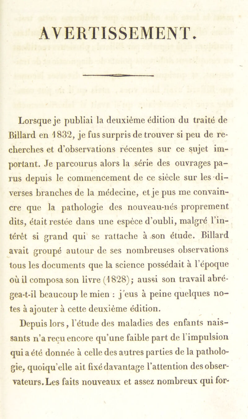 AVERTISSEMENT. Lorsque je publiai la deuxième édition du traité de Billard en 1832, je fus surpris de trouver si peu de re- cherches et d’observations récentes sur ce sujet im- portant. Je parcourus alors la série des ouvrages pa- rus depuis le commencement de ce siècle sur les di- verses branches de la médecine, et je pus me convain- cre que la pathologie des nouveau-nés proprement dits, était restée dans une espèce d’oubli, malgré l’in- térêt si grand qui se rattache à son étude. Billard avait groupé autour de ses nombreuses observations tous les documents que la science possédait à l’époque où il composa son livre (1828) ; aussi son travail abré- gea-t-il beaucoup le mien : j’eus à peine quelques no- tes à ajouter à cette deuxième édition. Depuis lors, l’étude des maladies des enfants nais- sants n’a reçu encore qu’une faible part de l’impulsion qui a été donnée à celle des autres parties de la patholo- gie, quoiqu’elle ait fixé davantage l’attention des obser- vateurs. Les faits nouveaux et assez nombreux qui for-