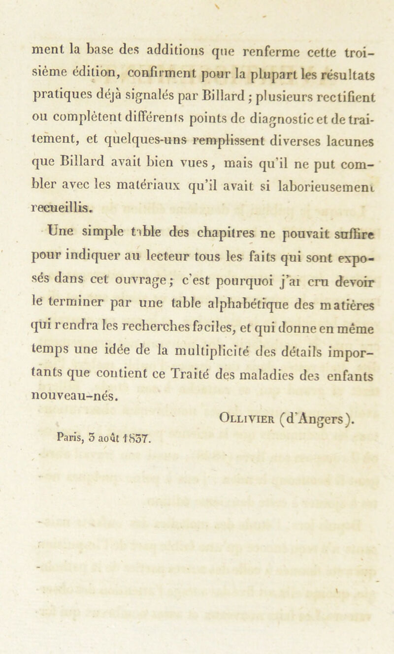 ment la base des additions que renferme cette troi- sième édition, confirment pour la plupart les résultats pratiques déjà signalés par Billard ; plusieurs rectifient ou complètent différents points de diagnostic et de trai- tement, et quelques-uns remplissent diverses lacunes que Billard avait bien vues, mais qu’il ne put com- bler avec les matériaux qu’il avait si laborieusement recueillis. Une simple t ible des chapitres ne pouvait suffire pour indiquer au lecteur tous les faits qui sont expo- sés dans cet ouvrage ; c'est pourquoi j’ai cru devoir le terminer par une table alphabétique des matières qui rendra les recherches faciles, et qui donne en même temps une idée de la multiplicité des détails impor- tants que contient ce Traité des maladies des enfants nouveau-nés. Ollivier (d'Angers). Paris, 5 août 1857.