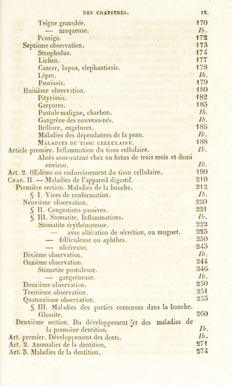 Teigne granulée. 170 — muqueuse. Ib. Prurigo. 172 Septième observation. 175 Strophulus. 174 Lichen. 177 Cancer, lupus, elepliantiasis. 178 Lèpre. Ib. Psoriasis. 179 Huitième observation. 180 Pityriasis. 182 Gerçures. • 185 Pustule maligne, charbon. Ib. Gangrène des nouveau-nés. Ib. Brûlure, engelures. 186 Maladies des dépendances de la peau. Ib. Maladies du tissu cellulaire. 188 Article premier. Inflammation du tissu cellulaire. 1b. Abcès sous-cutané chez un fœtus de trois mois et demi environ. Ib. Art. 2. OEdème ou endurcissement du tissu cellulaire. 190 Chap. II. — Maladies de l’appareil digestif. 210 Première section. Maladies de la bouche. 212 § I. Vices de conformation. Ib. Neuvième observation. 220 § II. Congestions passives. 221 § III. Stomatite. Inflammations. Ib. Stomatite érythémateuse. 222 — avec altération de sécrétion, ou muguet, 225 — folliculcuse ou aphthes. 250 — ulcéreuse. 24o Dixième observation. Ib. Onzième observation. 244- Stomatite pustuleuse. 24(> — gangréneuse. Ib- Douzième observation. 250 Treizième observation. 251 Quatorzième observation. 25o § III. Maladies des parties contenues dans la bouche. Glossite. 260 Deuxième section. Du développement [et des maladies de la première dentition. Ib. Art. premier. Développement des dents. Ib • Art. 2. Anomalies de la dentition. 271 Art. 5. Maladies de la dentition. 274