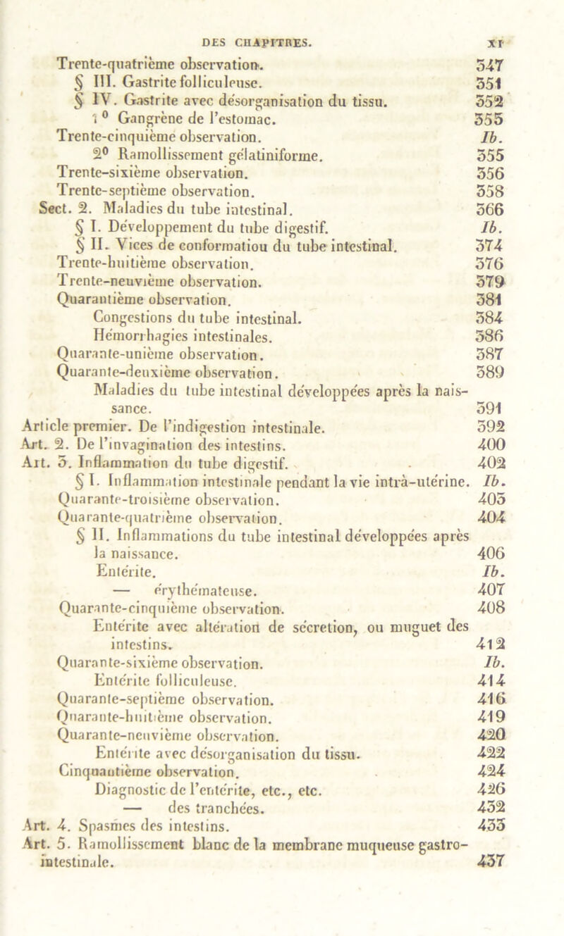 Trente-quatrième observation. 547 § III. Gastrite fol lieu leusc. 551 § IV. Gastrite avec désorganisation du tissu. 552 \ 0 Gangrène de l’estoinac. 555 Trente-cinquième observation. Ib. 2° Ramollissement gélatiniforme. 555 Trente-sixième observation. 556 Trente-septième observation. 558 Sect. 2. Maladies du tube intestinal. 566 § I. Développement du tube digestif. Ib. § II. Vices de conformatiou du tube intestinal. 574 Trente-huitième observation. 576 Trente-neuvième observation. 379 Quarantième observation. 581 Congestions du tube intestinal. 584 Hémorrhagies intestinales. 586 Quarante-unième observation. 387 Quarante-deuxième observation. 589 Maladies du tube intestinal développées après la nais- sance. 591 Article premier. De l’indigestion intestinale. 592 Art. 2. De l’invagination des intestins. 400 Ait. 5. Inflammation du tube digestif. 402 § I. Inflammation intestinale pendant la vie intrà-ulérine. Ib. Quarante-troisième observation. 405 Quarante-quatrième observai ion. 404 § II. Inflammations du tube intestinal développées après la naissance. 406 Entérite. Ib. — érythémateuse. 407 Quarante-cinquième observation. 408 Entérite avec altération de sécrétion, ou muguet des intestins. 4l2 Quarante-sixième observation. Ib. Entérite folliculeuse. 414 Quarante-septième observation. 416 Quarante-huitième observation. 419 Quarante-neuvième observation. 420 Entérite avec désorganisation du tissu. 422 Cinquantième observation. 424 Diagnostic de l’entérite, etc., etc. 426 — des tranchées. 432 Art. 4. Spasmes des intestins. 433 Art. 5. Ramollissement blanc de la membrane muqueuse gastro- intestinale. 437