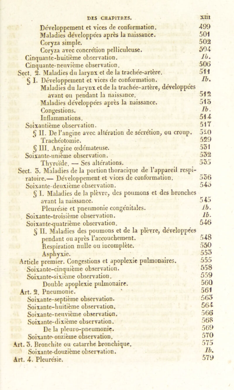 Développement et vices de conformation. 499 Maladies développées après la naissance. 501 Coryza simple. 502 Coryza avec concre'tion pelliculeuse. 504 Cinquante-huitième observation. ib. Cinquante-neuvième observation. 506 Sect. 2. Maladies du larynx et de la trachée-artère. 511 § I. Développement et vices de conformation. Ib. Maladies du larynx et de la trachée-artère, développées avant ou pendant la naissance. 512 Maladies développées après la naissance. 515 Congestions. Ib- Inflammations. 514 Soixantième observation. 517 § II. De l’angine avec altération de sécrétion, ou croup. 5iO Trachéotomie. 529 § III. Angine oedémateuse. 531 Soixante-unième observation. 532 Thyroïde. — Scs altérations. 555 Sect. 5. Maladies de la portion thoracique de l’appareil respi- ratoire.— Développement et vices de conformation. 556 Soixante-deuxième observation. 543 § I. Maladies de la plèvre, des poumons et des bronches avant la naissance. 54d Pleurésie et pneumonie congénitales. ib. Soixante-troisième observation. Ib. Soixante-quatrième observation. 546 $ II. Maladies des poumons et de la plèvre, développées pendant ou après l’accouchement. 548 Respiration nulle ou incomplète. 550 Asphyxie. 555 Article premier. Congestions et apoplexie pulmonaires. 555 Soixante-cinquième observation. 558 Soixante-sixième observation. 559 Double apoplexie pulmonaire. 560 Art. 2. Pneumonie. * 561 Soixante-septième observation. 563 Soixante-huitième observation. 564 Soixante-neuvième observation. >66 Soixante-dixième observation. 568 De la pleuro-pneumonie. 569 Soixante-onzième observation. 570 Art. 3. Bronchite ou catarrhe bronchique. 575 Soixante-douzième observation. ib. Art. 4. Pleurésie. 579