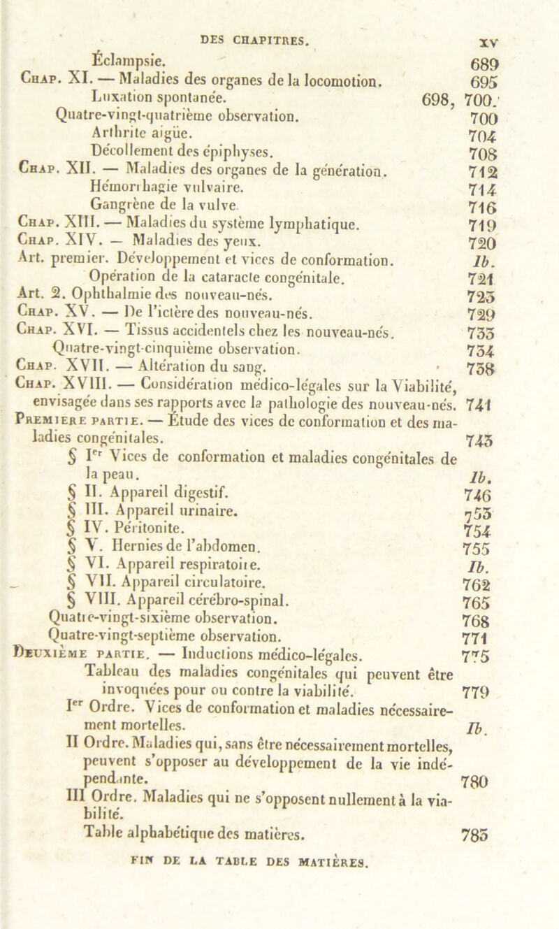 Éclampsie. 689 Chap. XI. — Maladies des organes de la locomotion. 695 Luxation spontanée. 698, 700.' Quatre-vingt-quatrième observation. 700 Arthrite aigue. 794 Décollement des épiphyses. 708 Chap. XII. — Maladies des organes de la génération. 712 Hémorihagie vulvaire. 714 Gangrène de la vulve 7-jg Chap. XIII. — Maladies du système lymphatique. 719 Chap. XIV. — Maladies des yeux. 720 Art. premier. Développement et vices de conformation. lb. Opération de la cataracte congénitale. 721 Art. 2. Ophthalmie des nouveau-nés. 725 Chap. XV. — De l’iclèredes nouveau-nés. 729 Chap. XVI. — Tissus accidentels chez les nouveau-nés. 735 Quatre-vingt-cinquième observation. 754 Chap. XVII. — Altération du sang. • 758 Chap. X VIII. — Considération médico-légales sur la Viabilité, envisagée dans ses rapports avec la pathologie des nuuveau-nés. 741 Première partie. — Etude des vices de conformation et des ma- ladies congénitales. 745 § Ier Vices de conformation et maladies congénitales de la peau.  jb. § II. Appareil digestif. 746 § III. Appareil urinaire. 755 § IV. Péritonite. 754 § V. Hernies de l’abdomen. 755 5 VI. Appareil respiratoiie. Jb § VII. Appareil circulatoire. 762 § VIII. Appareil cérébro-spinal. 765 Quatie-vingt-sixième observation. 768 Quatre-vingt-septième observation. 771 Deuxième partie. — Inductions médico-légales. 775 Tableau des maladies congénitales qui peuvent être invoquées pour ou contre la viabilité. 779 I<’r Ordre. Vices de conformation et maladies nécessaire- ment mortelles. Jb II Ordre. Maladies qui, sans être nécessairement mortelles, peuvent s’opposer au développement de la vie indé- pendante. 789 III Ordre. Maladies qui ne s’opposent nullement à la via- bilité. Table alphabétique des matières. 785 FIN DE LA TABLE DES MATIERES.