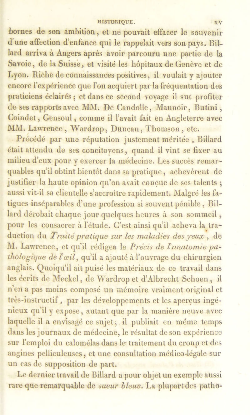 bornes de son ambition, et ne pouvait effacer le souvenir d’une affection d’enfance qui le rappelait vers son pays. Bil- lard arriva à Angers après avoir parcouru une partie de la Savoie, de la Suisse, et visité les hôpitaux de Genève et de Lyon. Riche de connaissances positives, il voulait y ajouter encore l’expérience que l’on acquiert par la fréquentation des praticiens éclairés; et dans ce second voyage il sut profiter de ses rapports avec MM. De Candolle, Maunoir, Butini, Coindet, Gensoul, comme il l’avait fait en Angleterre avec MM. Lawrence, Wardrop, Duncan, Thomson, etc. Précédé par une réputation justement méritée , Billard était attendu de ses concitoyens, quand il vint se fixer au milieu d’eux pour y exercer la médecine. Les succès remar- quables qu’il obtint bientôt dans sa pratique, achevèrent de justifier la haute opinion qu’on avait conçue de ses talents ; aussi vit-il sa clientelle s’accroître rapidement. Malgré les fa- tigues inséparables d’une profession si souvent pénible , Bil- lard dérobait chaque jour quelques heures à son sommeil , pour les consacrer à l’étude. C’est ainsi qu’il acheva la Ira- duction du Traité pratique sur les maladies des yeux , de M. Lawrence, et qu’il rédigea le Précis de l’anatomie pa- thologique de T œil, qu’il a ajouté à l’ouvrage du chirurgien anglais. Quoiqu'il ait puisé les matériaux de ce travail dans les écrits de Meckel, de Wardrop et d’Albrecht Schoen , il n’en a pas moins composé un mémoire vraiment original et très-instructif, par les développements et les aperçus ingé- nieux qu’il y expose, autant que par la manière neuve avec laquelle il a envisagé ce sujet, il publiait en meme temps dans les journaux de médecine, le résultat de son expérience sur l’emploi du calomélas dans le traitement du croup et des angines pelliculeuses, et une consultation médico-légale sur un cas de supposition de part. Le dernier travail de Billard a pour objet un exemple aussi rare que remarquable de sueur bleue. La plupart des patho-