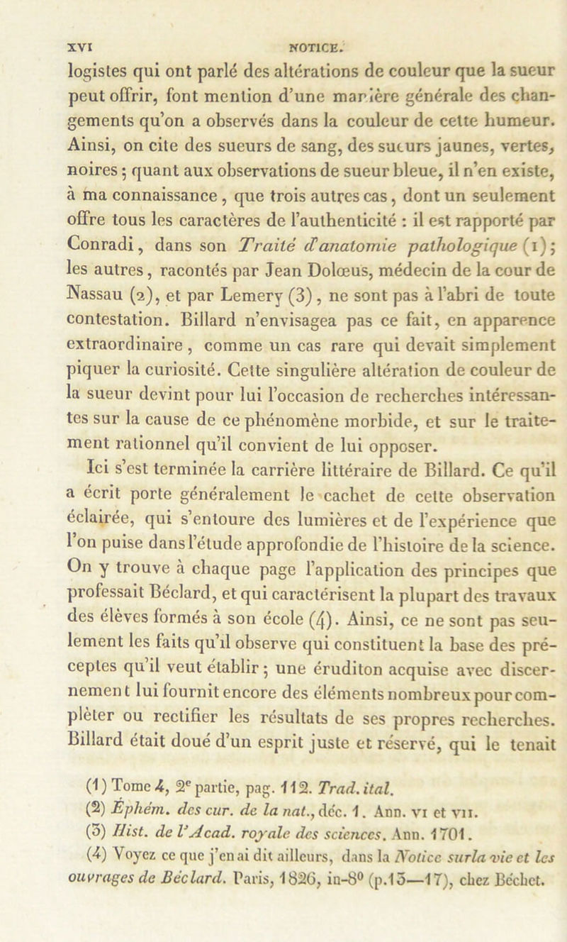 logisles qui ont parlé des altérations de couleur que la sueur peut offrir, font mention d’une marière générale des chan- gements qu’on a observés dans la couleur de cette humeur. Ainsi, on cite des sueurs de sang, des sueurs jaunes, vertes, noires ; quant aux observations de sueur bleue, il n’en existe, à ma connaissance, que trois autres cas, dont un seulement offre tous les caractères de l’authenticité : il est rapporté par Conradi, dans son Traité (Tanatomie pathologique (1) ; les autres, racontés par Jean Dolœus, médecin de la cour de Nassau (2), et par Lemery (3) , ne sont pas à l’abri de toute contestation. Billard n’envisagea pas ce fait, en apparence extraordinaire , comme un cas rare qui devait simplement piquer la curiosité. Cette singulière altération de couleur de la sueur devint pour lui l’occasion de recherches intéressan- tes sur la cause de ce phénomène morbide, et sur le traite- ment rationnel qu’il convient de lui opposer. Ici s’est terminée la carrière littéraire de Billard. Ce qu’il a écrit porte généralement le cachet de cette observation éclairée, qui s’entoure des lumières et de l’expérience que 1 on puise dans l’étude approfondie de l'histoire de la science. On y trouve a chaque page l’application des principes que professait Béclard, et qui caractérisent la plupart des travaux clés élèves formés à son école (4). Ainsi, ce ne sont pas seu- lement les faits qu’il observe qui constituent la base des pré- ceptes qu il veut établir 5 une éruditon acquise avec discer- nement lui fournit encore des éléments nombreux pour com- pléter ou rectifier les résultats de ses propres recherches. Billard était doué d’un esprit juste et réservé, qui le tenait (1 ) Tome 4, 2e partie, pag. 11 2. Trad. ital. (2) Ephém. des cur. de la nat., dcc. 1. Ann. vi et vu. (5) Ilist. de VAcad, royale des sciences. Ann. 1701. (4) Voyez ce que j’en ai dit ailleurs, dans la Notice surla vie et les ouvrages de Béclard. Paris, 1826, in-8° (p.13—17), chez Bcchct.