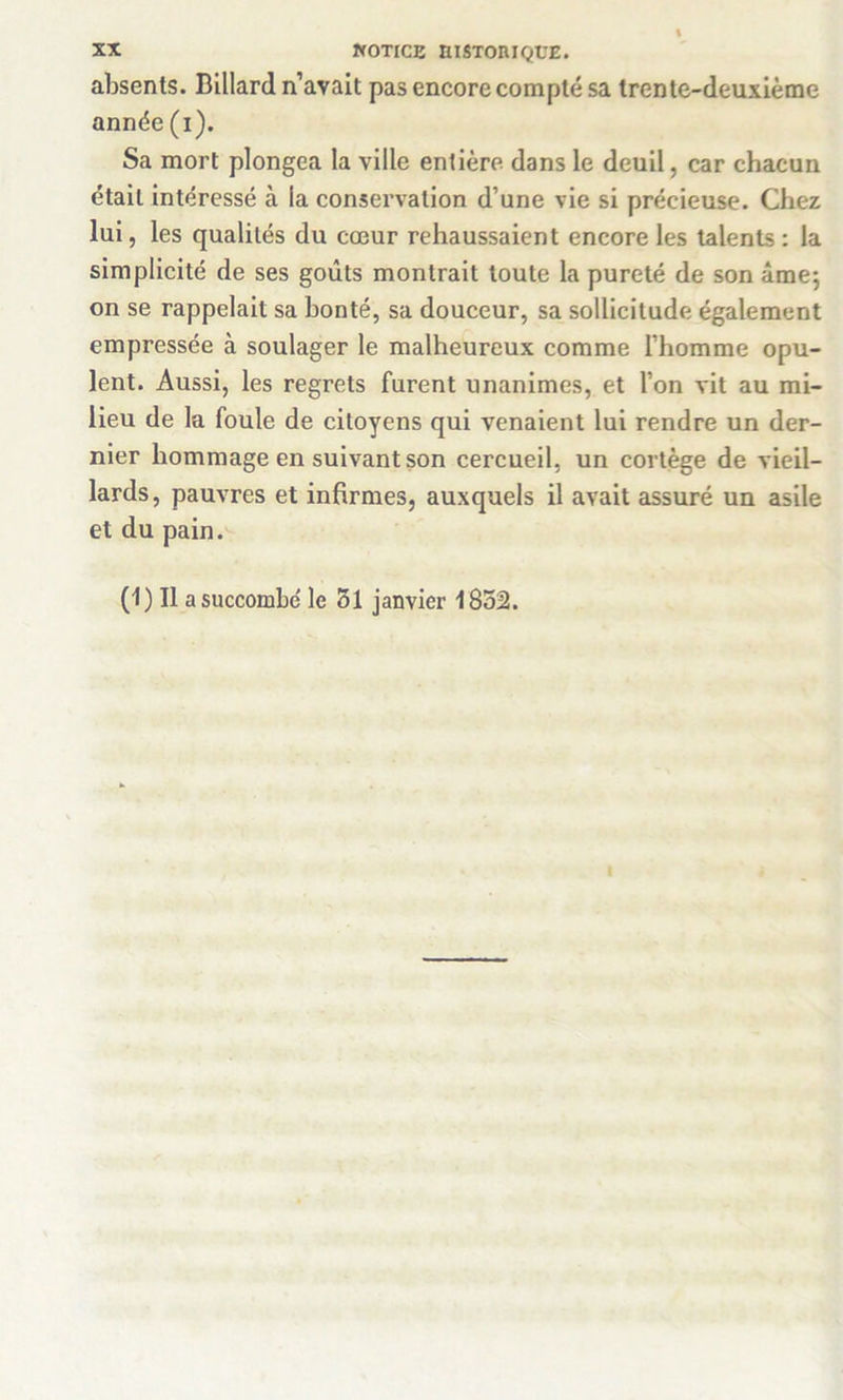 absents. Billard n’avait pas encore compté sa trente-deuxième année (i). Sa mort plongea la ville entière dans le deuil, car chacun était intéressé à la conservation d’une vie si précieuse. Chez lui, les qualités du cœur rehaussaient encore les talents : la simplicité de ses goûts montrait toute la pureté de son âme*, on se rappelait sa honte, sa douceur, sa sollicitude également empressée à soulager le malheureux comme l’homme opu- lent. Aussi, les regrets furent unanimes, et l’on vit au mi- lieu de la foule de citoyens qui venaient lui rendre un der- nier hommage en suivant son cercueil, un cortège de vieil- lards, pauvres et infirmes, auxquels il avait assuré un asile et du pain. (1) Il a succombe le 51 janvier 1852.