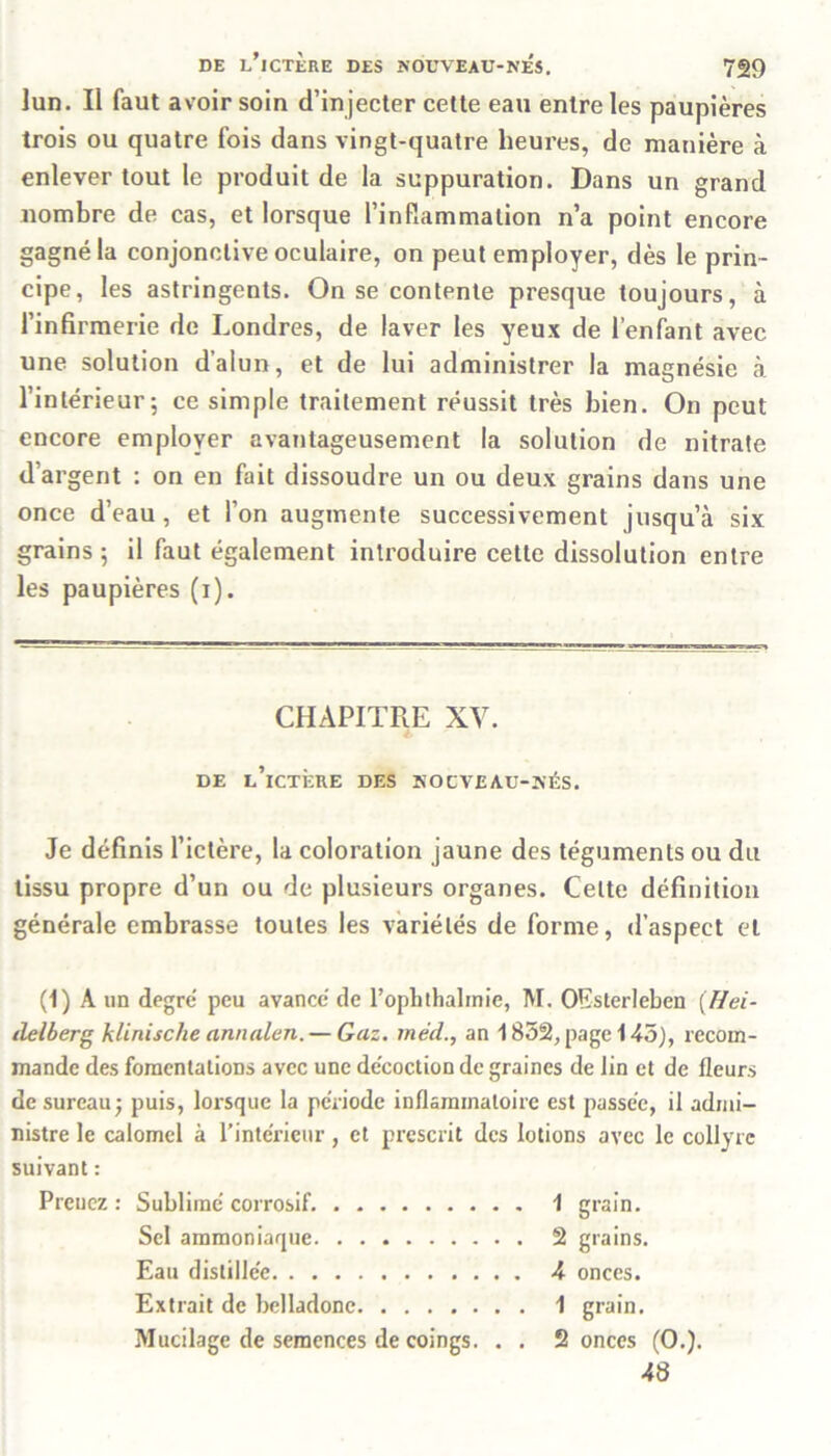 ]un. II faut avoir soin d’injecter cette eau entre les paupières trois ou quatre fois dans vingt-quatre heures, de manière à enlever tout le produit de la suppuration. Dans un grand nombre de cas, et lorsque l’infiammalion n’a point encore gagné la conjonctive oculaire, on peut employer, dès le prin- cipe, les astringents. On se contente presque toujours, à l’infirmerie de Londres, de laver les yeux de l’enfant avec une solution d’alun, et de lui administrer la magnésie à l’intérieur 5 ce simple traitement réussit très bien. On peut encore employer avantageusement la solution de nitrate d’argent : on en fait dissoudre un ou deux grains dans une once d’eau, et l’on augmente successivement jusqu’à six grains; il faut également introduire cette dissolution entre les paupières (i). CHAPITRE XV. DE l’ictère DES NOCVEAU-NÉS. Je définis l’ictère, la coloration jaune des téguments ou du tissu propre d’un ou de plusieurs organes. Celte définition générale embrasse toutes les variétés de forme, d’aspect et (1) À un degré peu avancé de l’ophthalrnie, M. OEsterleben (Hei- delberg klinische annalen. — Gaz. méd., an 1852, page 145), recom- mande des fomentations avec une décoction de graines de Jin et de fleurs de sureau; puis, lorsque la période inflammatoire est passée, il admi- nistre le calomel à l'intérieur, et prescrit des lotions avec le collyre suivant : Prenez : Sublimé corrosif. 1 grain. Sel ammoniaque 2 grains. Eau distillée 4 onces. Extrait de belladone 1 grain. Mucilage de semences de coings. . . 2 onces (O.). 48