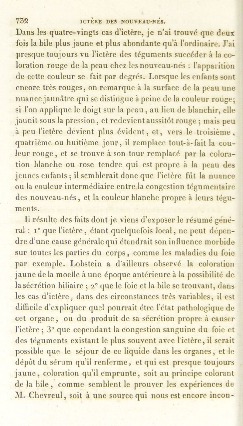 Dans les quatre-vingts cas d’ictère, je n’ai trouvé que deux fois la bile plus jaune et plus abondante qu’à l’ordinaire. J’ai presque toujours vu l’ictère des téguments succéder à la co- loration rouge de la peau chez les nouveau-nés : l’appaiition de cette couleur se fait par degrés. Lorsque les enfants sont encore très rouges, on remarque à la surface de la peau une nuance jaunâtre qui se distingue à peine de la couleur rouge; si l’on applique le doigt sur la peau , au lieu de blanchir, elle jaunit sous la pression, et redevient aussitôt rouge ; mais peu à peu l’ictère devient plus évident, et, vers le troisième, quatrième ou huitième jour, il remplace tout-à-fait la cou- leur rouge, et se trouve à son tour remplacé par la colora- tion blanche ou rose tendre qui est propre à la peau des jeunes enfants ; il semblerait donc que l’ictère fût la nuance ou la couleur intermédiaire entre la congestion tégumentaire des nouveau-nés, et la couleur blanche propre à leurs tégu- ments. Ji résulte des faits dont je viens d’exposer le résumé géné- ral : i° que l’ictère, étant quelquefois local, ne peut dépen- dre d’une cause générale qui étendrait son influence morbide sur toutes les parties du corps , comme les maladies du foie par exemple. Lobstein a d'ailleurs observé la coloration jaune de la moelle à une époque antérieure à la possibilité de la sécrétion biliaire ; 2° que le foie et la bile se trouvant, dans les cas d’ictère, dans des circonstances très variables, il est difficile d’expliquer quel pourrait être l’état pathologique de cet organe, ou du produit de sa sécrétion propre à causer l’ictère ; 3° que cependant la congestion sanguine du foie et des téguments existant le plus souvent avec 1 ictère, il serait possible que. le séjour de ce liquide dans les organes, et le dépôt du sérum qu’ii renferme, et qui est presque toujours jaune, coloration qu’il emprunte, soit au principe colorant de la bile, comme semblent le prouver les expériences de M. Chevreul, soit à une source qui nous est encore incon-