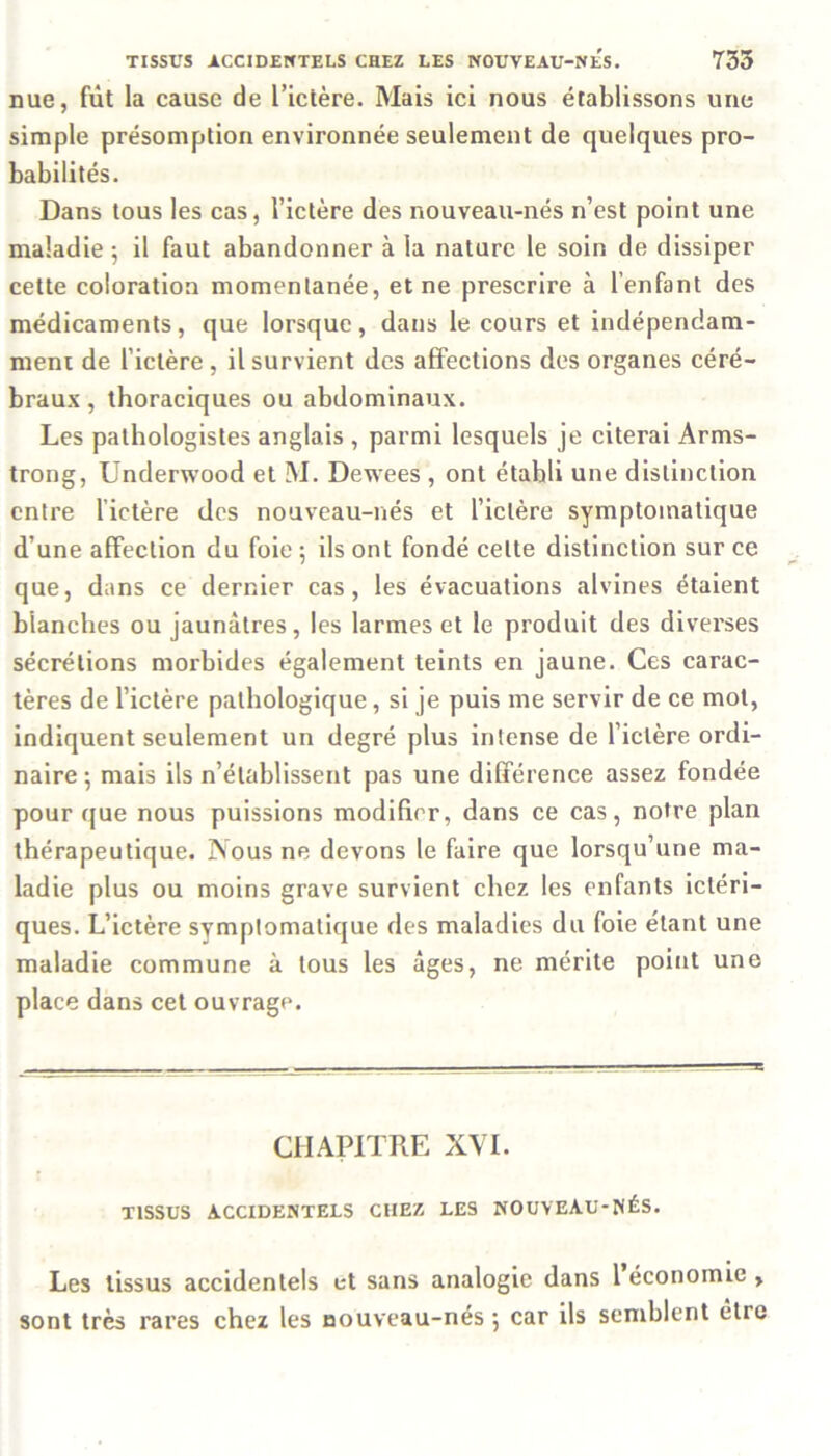 nue, fut la cause de l’ictère. Mais ici nous établissons une simple présomption environnée seulement de quelques pro- babilités. Dans tous les cas, l’ictère des nouveau-nés n’est point une maladie ; il faut abandonner à la nature le soin de dissiper cette coloration momentanée, et ne prescrire à l’enfant des médicaments, que lorsque, dans le cours et indépendam- ment de l’ictère , il survient des affections des organes céré- braux , thoraciques ou abdominaux. Les pathologistes anglais , parmi lesquels je citerai Arms- trong, Underwood et M. Dewees , ont établi une distinction entre l’ictère des nouveau-nés et l’ictère symptomatique d’une affection du foie ; ils ont fondé cette distinction sur ce que, dans ce dernier cas, les évacuations alvines étaient blanches ou jaunâtres, les larmes et le produit des diverses sécrétions morbides également teints en jaune. Ces carac- tères de l’ictère pathologique, si je puis me servir de ce mot, indiquent seulement un degré plus intense de l’iclère ordi- naire ; mais ils n’établissent pas une différence assez fondée pour que nous puissions modifier, dans ce cas, notre plan thérapeutique. Nous ne devons le faire que lorsqu’une ma- ladie plus ou moins grave survient chez les enfants ictéri- ques. L’ictère symptomatique des maladies du foie étant une maladie commune à tous les âges, ne mérite point une place dans cet ouvrage. CHAPITRE X\T. TISSUS ACCIDENTELS CHEZ LES NOUVEAU-NÉS. Les tissus accidentels et sans analogie dans 1 économie , sont très rares chez les nouveau-nés ; car ils semblent être