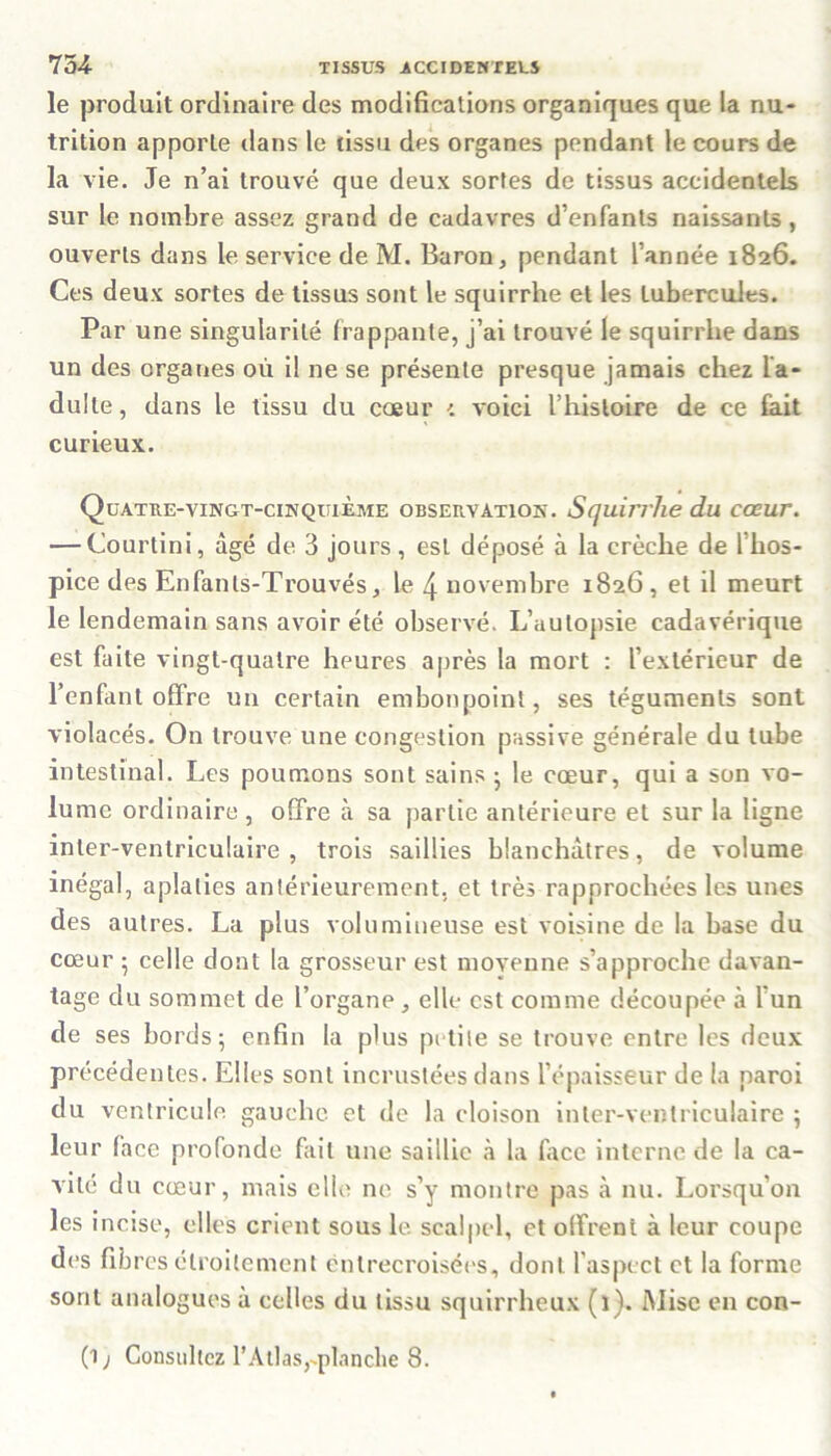 le produit ordinaire des modifications organiques que la nu- trition apporte dans le tissu des organes pendant le cours de la vie. Je n’ai trouvé que deux sortes de tissus accidentels sur le nombre assez grand de cadavres d’enfants naissants, ouverts dans le service de M. Baron, pendant l’année 1826. Ces deux sortes de tissus sont le squirrhe et les tubercules. Par une singularité frappante, j’ai trouvé le squirrhe dans un des organes où il ne se présente presque jamais chez la- dulte, dans le tissu du coeur voici l’histoire de ce fait curieux. Quatre-vingt-cinquième observation. Squirrhe du cœur. — Courlini, âgé de 3 jours, est déposé à la crèche de l'hos- pice des Enfanls-Trouvés, le 4 novembre 1826, et il meurt le lendemain sans avoir été observé. L’autopsie cadavérique est faite vingt-quatre heures après la mort : l’extérieur de l’enfant offre un certain embonpoint, ses téguments sont violacés. On trouve une congestion passive générale du tube intestinal. Les poumons sont sains ; le cœur, qui a son vo- lume ordinaire , offre à sa partie antérieure et sur la ligne inter-ventriculaire, trois saillies blanchâtres, de volume inégal, aplaties antérieurement, et très rapprochées les unes des autres. La plus volumineuse est voisine de la base du cœur • celle dont la grosseur est moyenne s’approche davan- tage du sommet de l’organe , elle est comme découpée à l’un de ses bords; enfin la plus petite se trouve entre les deux précédentes. Elles sont incrustées dans l’épaisseur de la paroi du ventricule gauche et de la cloison inter-ventriculaire ; leur face profonde fait une saillie à la face interne de la ca- vité du cœur, mais elle ne s’y montre pas à nu. Lorsqu'on les incise, elles crient sous le scalpel, et offrent à leur coupe des fib res étroitement entrecroisées, dont l’aspect et la forme sont analogues à celles du tissu squirrheux (i). Mise en con- (1 j Consultez l’Atlas,-planche 8.