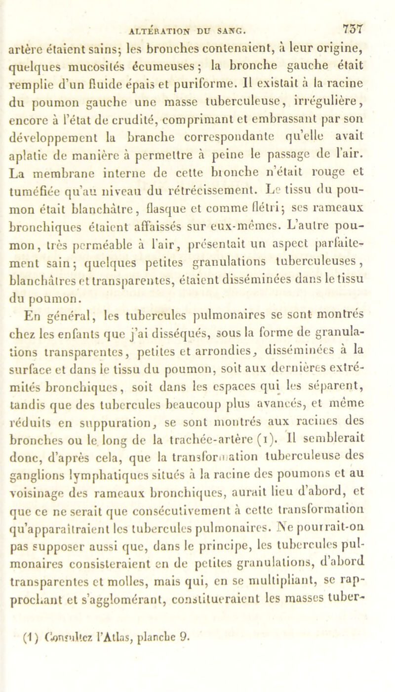 arlère étaient sains; les bronches contenaient, à leur origine, quelques mucosités écumeuses ; la bronche gauche était remplie d’un fluide épais et puriforme. Il existait à la racine du poumon gauche une masse tuberculeuse, irrégulière, encore à l’état de crudité, comprimant et embrassant par son développement la branche correspondante quelle avait aplatie de manière à permettre à peine le passage de l’air. La membrane interne de cette bronche n’était rouge et tuméfiée qu’au niveau du rétrécissement. Le tissu du pou- mon était blanchâtre, flasque et comme flétri; ses rameaux bronchiques étaient affaissés sur eux-memes. L autre pou- mon, très perméable à l’air, présentait un aspect parfaite- ment sain ; quelques petites granulations tuberculeuses, blanchâtres et transparentes, étaient disséminées dans le tissu du poumon. En général, les tubercules pulmonaires se sont montrés chez les enfants que j’ai disséqués, sous la forme de granula- tions transparentes, petites et arrondies, disséminées à la surface et dans le tissu du poumon, soit aux dernières extré- mités bronchiques, soit dans les espaces qui les séparent, tandis que des tubercules beaucoup plus avancés, et même réduits en suppuration, se sont montrés aux racines des bronches ou le long de la trachée-artère (i). Il semblerait donc, d’après cela, que la transformation tuberculeuse des ganglions lymphatiques situés «à la racine des poumons et au voisinage des rameaux bronchiques, aurait lieu d’abord, et que ce ne serait que consécutivement à cette transformation qu’apparaîtraient les tubercules pulmonaires. Ne pourrait-on pas supposer aussi que, dans le principe, les tubercules pul- monaires consisteraient en de petites granulations, d abord transparentes et molles, mais qui, en se multipliant, se rap- prochant et s’agglomérant, constitueraient les masses tuber-