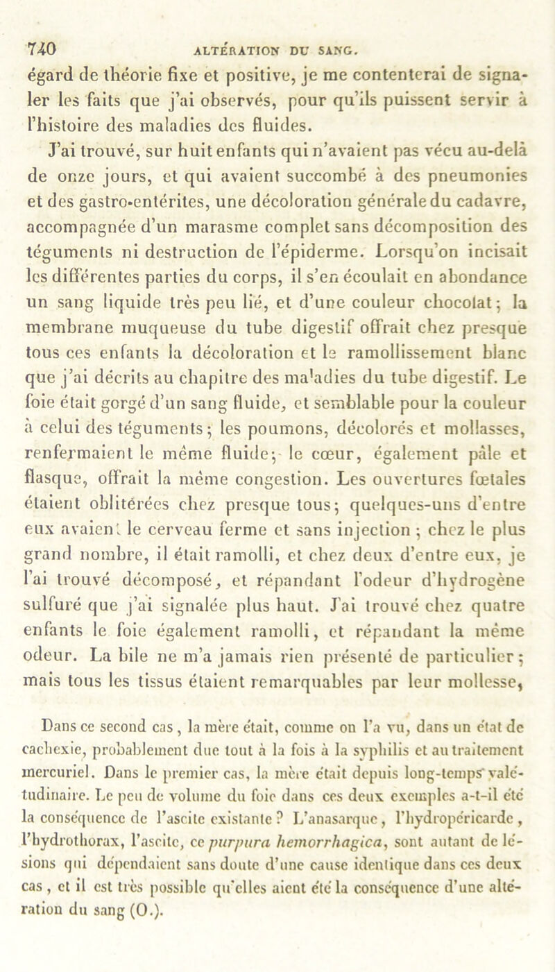 égard de théorie fixe et positive, je me contenterai de signa- ler les faits que j’ai observés, pour qu’ils puissent servir à l’histoire des maladies des fluides. J’ai trouvé, sur huit enfants qui n’avaient pas vécu au-delà de onze jours, et qui avaient succombé à des pneumonies et des gastro-entérites, une décoloration générale du cadavre, accompagnée d’un marasme complet sans décomposition des téguments ni destruction de l’épiderme. Lorsqu’on incisait les différentes parties du corps, il s’en écoulait en abondance un sang liquide très peu lié, et d’une couleur chocolat; la membrane muqueuse du tube digestif offrait chez presque tous ces enfants la décoloration et le ramollissement blanc que j’ai décrits au chapitre des maladies du tube digestif. Le foie était gorgé d’un sang fluide, et semblable pour la couleur à celui des téguments; les poumons, décolorés et mollasses, renfermaient le même fluide; le cœur, également pâle et flasque, offrait la même congestion. Les ouvertures fœtales étaient oblitérées chez presque tous; quelques-uns d’entre eux avaient le cerveau ferme et sans injection ; chez le plus grand nombre, il était ramolli, et chez deux d’entre eux, je l’ai trouvé décomposé, et répandant l’odeur d’hydrogène sulfuré que j’ai signalée plus haut. J'ai trouvé chez quatre enfants le foie également ramolli, et répandant la même odeur. La bile ne m’a jamais rien présenté de particulier; mais tous les tissus étaient remarquables par leur mollesse, Dans ce second cas, la mère était, comme on l’a vu, dans un état de cachexie, probablement due tout à la fois à la syphilis et au traitement mercuriel. Dans le premier cas, la mère était depuis long-temps valé- tudinaire. Le peu de volume du foie dans ces deux exemples a-t-il été la conséquence de l’ascite existante ? L’anasarque, l’hydropéricardc , l’hydrothorax, l’ascilc, ce purpura hemorrhagica, sont autant de lé- sions qui dépendaient sans doute d’une cause identique dans ces deux cas , et il est très possible qu’elles aient été la conséquence d’une alté- ration du sang (O.).