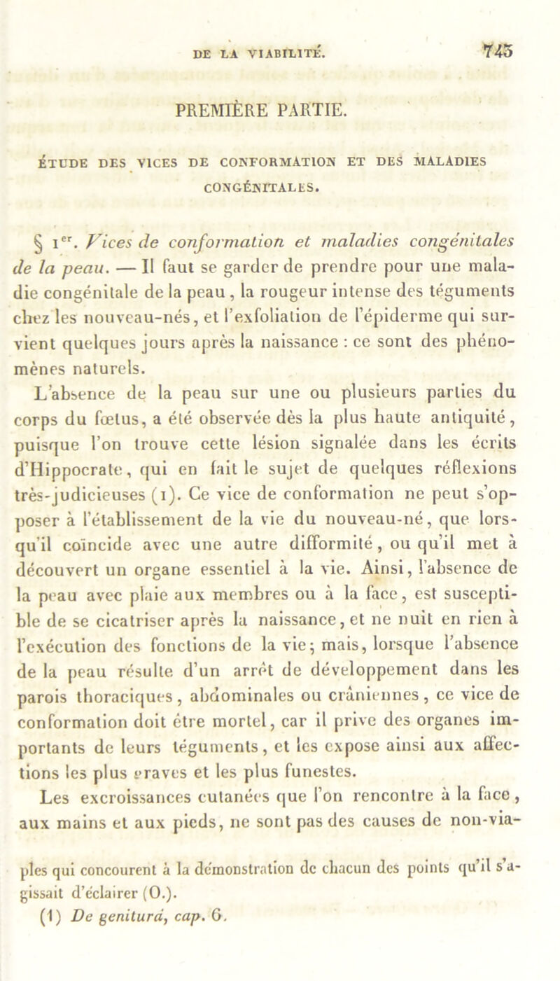 PREMIÈRE PARTIE. ÉTUDE DES VICES DE CONFORMATION ET DES MALADIES CONGÉNITALES. § Ier. Vices de conformation et maladies congénitales de la peau. — Il faut se garder de prendre pour une mala- die congénitale de la peau , la rougeur intense des téguments chez les nouveau-nés, et l’exfolialion de l’épiderme qui sur- vient quelques jours après la naissance : ce sont des phéno- mènes naturels. L’absence de la peau sur une ou plusieurs parties du corps du fœtus, a été observée dès la plus haute antiquité, puisque l’on trouve cette lésion signalée dans les écrits d’Hippocrate, qui en lait le sujet de quelques réflexions très-judicieuses (i). Ce vice de conformation ne peut s’op- poser à l’établissement de la vie du nouveau-né, que lors- qu'il coïncide avec une autre difformité, ou qu’il met à découvert un organe essentiel à la vie. Ainsi, l’absence de la peau avec plaie aux membres ou à la face, est suscepti- ble de se cicatriser après la naissance, et ne nuit en rien à l’exécution des fonctions de la vie; mais, lorsque l’absence de la peau résulte d’un arrêt de développement dans les parois thoraciques , abdominales ou crâniennes , ce vice de conformation doit être mortel, car il prive des organes im- portants de leurs téguments, et les expose ainsi aux affec- tions les plus t>raves et les plus funestes. Les excroissances cutanées que l’on rencontre à la face , aux mains et aux pieds, ne sont pas des causes de non-via- ples qui concourent à la démonstration de chacun des points qu’il s a- gissait d’éclairer (O.). (1) De geniturd, cap. 6.