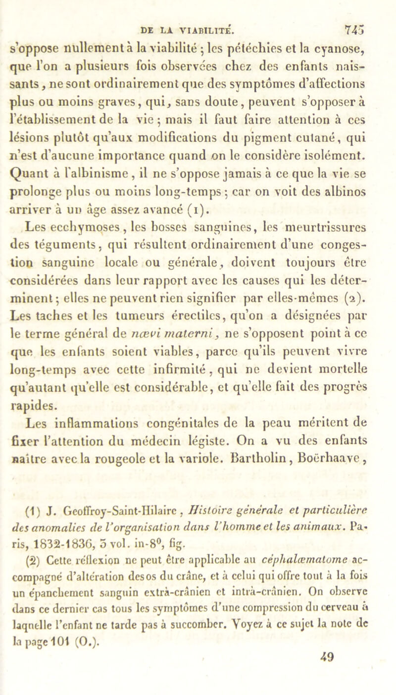 s’oppose nullement à la viabilité ; les pétéchies et la cyanose, que l’on a plusieurs fois observées chez des enfants nais- sants , ne sont ordinairement que des symptômes d’affections plus ou moins graves, qui, sans doute, peuvent s’opposera l'établissement de la vie 5 mais il faut faire attention à ces lésions plutôt qu’aux modifications du pigment cutané, qui n’est d’aucune importance quand on le considère isolément. Quant à l’albinisme , il ne s’oppose jamais à ce que la vie se prolonge plus ou moins long-temps ; car on voit des albinos arriver à un âge assez avancé (1). Les ecchymoses , les bosses sanguines, les meurtrissures des téguments, qui résultent ordinairement d’une conges- tion sanguine locale ou générale, doivent toujours être considérées dans leur rapport avec les causes qui les déter- minent-, elles ne peuvent rien signifier par elles-mêmes (2). Les taches et les tumeurs érectiles, qu’on a désignées par le terme général de ncevi materni, ne s’opposent point à ce que les enfants soient viables, parce qu’ils peuvent vivre long-temps avec cette infirmité , qui ne devient mortelle qu’autant quelle est considérable, et quelle fait des progrès rapides. Les inflammations congénitales de la peau méritent de fixer l’attention du médecin légiste. On a vu des enfants naître avec la rougeole et la variole. Bartholin, Boërhaave , (1) J. Geoffroy-Saint-Hilairc , Histoire générale et particulière des anomalies de l’organisation dans l’homme et les animaux. Pa- ris, 1832-183G, 5 vol. in-8°, fig. (2) Cette réflexion ne peut être applicable au céphalœmatome ac- compagné d’alteration desos du crâne, et à celui qui offre tout à la fois un épanchement sanguin extrà-crânien et intrà-crânien. On observe dans ce dernier cas tous les symptômes d’une compression du cerveau à laquelle l’enfant ne tarde pas à succomber. Voyez à ce sujet la note de la page 101 (O.). 49