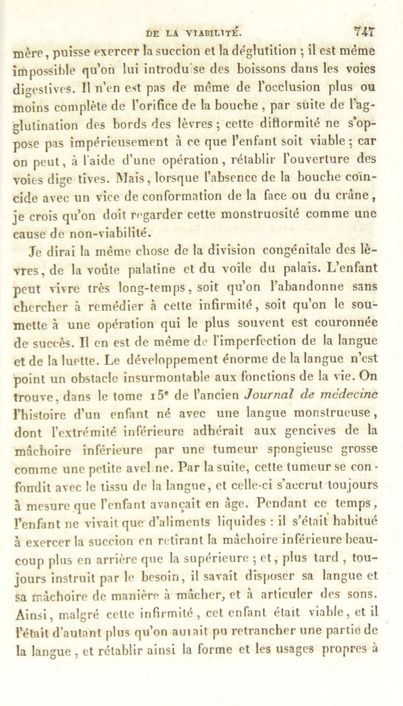 mère, puisse exercer la succion et la déglutition ; il est même impossible qu’on lui introdu'se des boissons dans les voies digestives. Il n’en est pas de même de l’occlusion plus ou moins complète de l’orifice de la bouche , par suite de l’ag- glutination des bords des lèvres ; cette diftormilé ne s’op- pose pas impérieusement à ce que l’enfant soit viable -, car on peut, à l’aide d’une opération, rétablir l’ouverture des voies dige tives. Mais, lorsque l’absence de la bouche coïn- cide avec un vice de conformation de la face ou du crâne, je crois qu’on doit regarder cette monstruosité comme une cause de non-viabilité. Je dirai la même chose de la division congénitale des lè- vres, de la voûte palatine et du voile du palais. L enfant peut vivre très long-temps, soit qu’on l’abandonne sans chercher à remédier à celle infirmité, soit qu’on le sou- mette à une opération qui le plus souvent est couronnée de succès. Il en est de même de l’imperfection de la langue et de la luette. Le développement énorme de la langue n’est point un obstacle insurmontable aux fonctions de la vie. On trouve, dans le tome i5* de l’ancien Journal de médecine l’histoire d’un enfant né avec une langue monstrueuse, dont l’extrémité inférieure adhérait aux gencives de la mâchoire inférieure par une tumeur spongieuse grosse comme une petite avel ne. Par la suite, cette tumeur se con- fondit avec le tissu de la langue, et celle-ci s’accrut, toujours à mesure que l’enfant avançait en âge. Pendant ce temps, l’enfant ne vivait que d’aliments liquides : il s’élail habitué à exercer la succion en retirant la mâchoire inférieure beau- coup plus en arrière que la supérieure 5 et, plus tard , tou- jours instruit par le besoin, il savait disposer sa langue et sa mâchoire de manière à mâcher, et à articuler des sons. Ainsi, malgré cette infirmité, cet enfant était viable, et il l’était d’autant plus qu’on auiait pu retrancher une partie de la langue , et rétablir ainsi la forme et les usages propres à