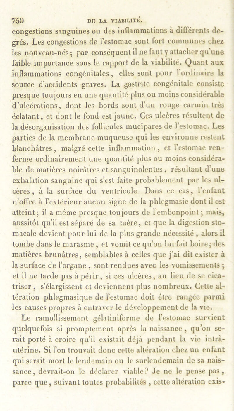 congestions sanguines ou des inflammations à différents de- grés. Les congestions de l’estomac sont fort communes chez les nouveau-nés*, par conséquent il ne faut y attacher qu’une faible importance sous le rapport de la viabilité. Quant aux inflammations congénitales, elles sont pour l’ordinaire la source d’accidents graves. La gastrite congénitale consiste presque toujours en une quantité plus ou moins considérable d’ulcérations, dont les bords sont d’un rouge carmin très éclatant, et dont le fond est jaune. Ces ulcères résultent de la désorganisation des follicules mucipares de l’estomac. Les parties de la membrane muqueuse qui les environne restent blanchâtres, malgré celle inflammation, et l’estomac ren- ferme ordinairement une quantité plus ou moins considéra- ble de matières noirâtres et sanguinolentes , résultant d uue exhalation sanguine qui s’esl faite probablement par les ul- cères , à la surface du ventricule Dans ce cas, l’enfant n’offre à l’extérieur aucun signe de la phlegmasie dont il est atteint*, il a meme presque toujours de l'embonpoint ; mais, aussitôt qu’il est séparé de sa mère, et que la digestion sto- macale devient pour lui de la plus grande nécessité , alors il tombe dans le marasme , et vomit ce qu’on lui fait boire ; des matières brunâtres, semblables à celles que j’ai dit exister à la surface de l’organe , sont rendues avec les vomissements } et il ne tarde pas à périr, si ces ulcères, au lieu de se cica- triser, s’élargissent et deviennent plus nombreux. Cette al- tération phlegmasique de l’estomac doit être rangée parmi les causes propres à entraver le développement de la vie. Le ramollissement gélaliniforme de l’estomac survient quelquefois si promptement après la naissance , qu’on se- rait porté à croire qu’il existait déjà pendant la vie intra- utérine. Si l’on trouvait donc celte altération chez un enfant qui serait mort le lendemain ou le surlendemain de sa nais- sance, devrait-on le déclarer viable? Je 11c le pense pas, parce que, suivant toutes probabilités , cette altération exis-