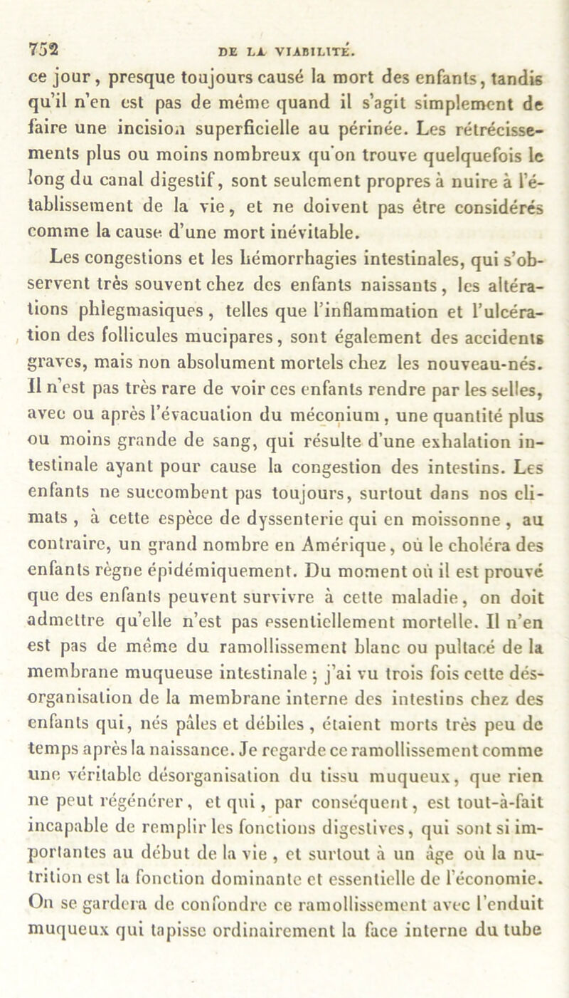 ce jour, presque toujours causé la mort des enfants, tandis qu’il n’en est pas de même quand il s’agit simplement de faire une incision superficielle au périnée. Les rétrécisse- ments plus ou moins nombreux qu’on trouve quelquefois le long du canal digestif, sont seulement propres à nuire à l’é- tablissement de la vie, et ne doivent pas être considérés comme la cause, d’une mort inévitable. Les congestions et les hémorrhagies intestinales, qui s’ob- servent très souvent chez des enfants naissants, les altéra- tions phiegmasiques, telles que l’inflammation et l’ulcéra- tion des follicules mucipares, sont également des accidents graves, mais non absolument mortels chez les nouveau-nés. il n’est pas très rare de voir ces enfants rendre par les selles, avec ou après l’évacuation du méconium , une quantité plus ou moins grande de sang, qui résulte d’une exhalation in- testinale ayant pour cause la congestion des intestins. Les enfants ne succombent pas toujours, surtout dans nos cli- mats , à cette espèce de dyssenterie qui en moissonne, au contraire, un grand nombre en Amérique, où le choléra des enfants règne épidémiquement. Du moment où il est prouvé que des enfants peuvent survivre à cette maladie, on doit admettre qu’elle n’est pas essentiellement mortelle. Il n’en est pas de même du ramollissement blanc ou pultacé de la membrane muqueuse intestinale ; j’ai vu trois fois cette dés- organisation de la membrane interne des intestins chez des enfants qui, nés pâles et débiles , étaient morts très peu de temps après la naissance. Je regarde ce ramollissement comme une véritable désorganisation du tissu muqueux, que rien ne peut régénérer, et qui, par conséquent, est tout-à-fait incapable de remplir les fonctions digestives, qui sont si im- portantes au début de la vie , et surtout à un âge où la nu- trition est la fonction dominante et essentielle de l’économie. On se gardera de confondre ce ramollissement avec l’enduit muqueux qui tapisse ordinairement la face interne du tube