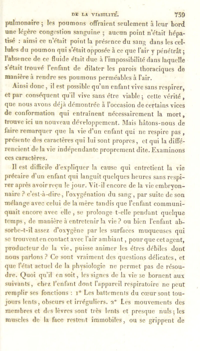 pulmonaire; les poumons offraient seulement à leur bord une légère congestion sanguine ; aucun point n’était hépa- tisé : ainsi ce n’était point la présence du sang dans les cel- lules du poumon qui s’était opposée à ce que l’air y pénétrât; l’absence de ce fluide était due à l’impossibilité dans laquelle s était trouvé l’enfant de dilater les parois thoraciques de manière à rendre ses poumons perméables à l’air. Ainsi donc , il est possible qu’un enfant vive sans respirer, et par conséquent qu’il vive sans être viable ; cette vérité , que nous avons déjà démontrée à l’occasion de certains vices de conformation qui entraînent nécessairement la mort, trouve ici un nouveau développement. Mais hâtons-nous de faire remarquer que la vie d’un enfant qui ne respire pas , présente des caractères qui lui sont propres, et qui la diffé- rencient de la vie indépendante proprement dite. Examinons ces caractères. Il est difficile d’expliquer la cause qui entretient la vie précaire d’un enfant qui languit quelques heures sans respi- rer après avoir reçu le jour. Vit-il encore de la vie embryon- naire ? c’est-à-dire, l’oxygénation du sang , par suite de son mélange avec celui de la mère tandis que l’enfant communi- quait encore avec elle, se prolonge t-elle pendant quelque temps , de manière à entretenir la vie ? ou bien l’enfant ab- sorbe-t-il assez d’oxygène par les surfaces muqueuses qui se trouvent en contact avec l’air ambiant, pour que cet agent, producteur de la vie, puisse animer les êtres débiles dont nous parlons? Ce sont vraiment des questions délicates, et que l’état actuel de la physiologie ne permet pas de résou- dre. Quoi qu’il en soit, les signes de la vie se bornent aux suivants, chez l’enfant dont l’appareil respiratoire ne peut remplir ses fonctions : i° Les battements du cœur sont tou- jours lents, obscurs et irréguliers. 2° Les mouvements des membres et des lèvres sont très lents et presque nuis; les muscles de la face restent immobiles, ou se grippent de