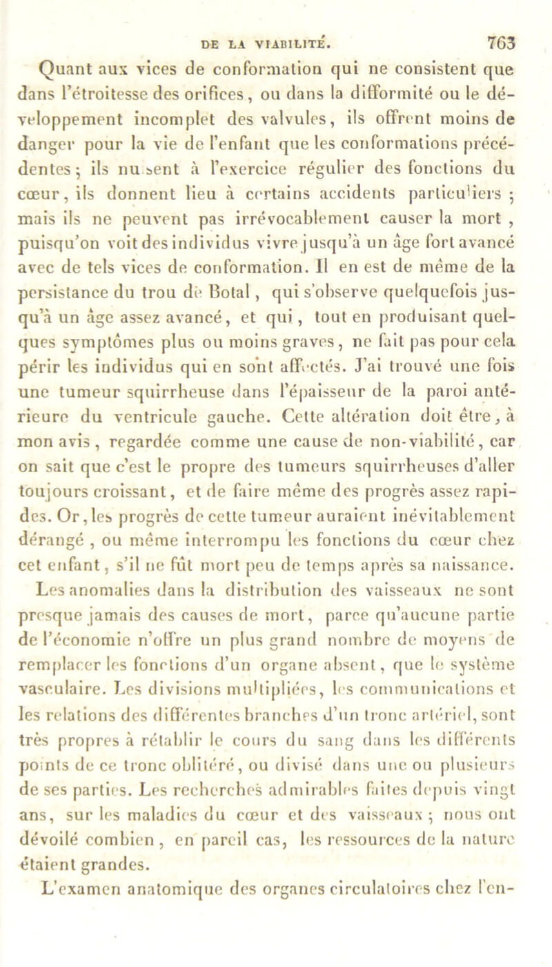 Quant aux vices de conformation qui ne consistent que dans l’étroitesse des orifices, ou dans la difformité ou le dé- veloppement incomplet des valvules, ils offrent moins de danger pour la vie de l’enfant que les conformations précé- dentes 5 ils nu sent «à l’exercice régulier des fonctions du cœur, ils donnent lieu à certains accidents particuliers ; mais ils ne peuvent pas irrévocablement causer la mort , puisqu’on voit des individus vivre jusqu’à un âge fort avancé avec de tels vices de conformation. Il en est de même de la persistance du trou dé Botal , qui s’observe quelquefois jus- qu’à un âge assez avancé, et qui, tout en produisant quel- ques symptômes plus ou moins graves, ne fait pas pour cela périr les individus qui en sont affectés. J’ai trouvé une fois une tumeur squirrheuse dans l’épaisseur de la paroi anté- rieure du ventricule gauche. Cette altération doit être, à mon avis , regardée comme une cause de non-viabilité, car on sait que c’est le propre des tumeurs squirrheuses d’aller toujours croissant, et de faire même des progrès assez rapi- des. Or, les progrès de cette tumeur auraient inévitablement dérangé , ou même interrompu les fonctions du cœur chez cet enfant, s’il ne fût mort peu de temps après sa naissance. Les anomalies dans la distribution des vaisseaux ne sont presque jamais des causes de mort, parce qu’aucune partie de l’économie n’offre un plus grand nombre de moyens de remplacer les fonctions d’un organe absent, que le système vasculaire. Les divisions multipliées, les communications et les relations des différentes branches d’un tronc artériel, sont très propres à rétablir le cours du sang dans les différents points de ce tronc oblitéré, ou divisé dans une ou plusieurs de ses parties. Les recherches admirables faites depuis vingt ans, sur les maladies du cœur et des vaisseaux ; nous ont dévoilé combien , en pareil cas, les ressources de la nature étaient grandes. L’examen anatomique des organes circulatoires chez l’en-