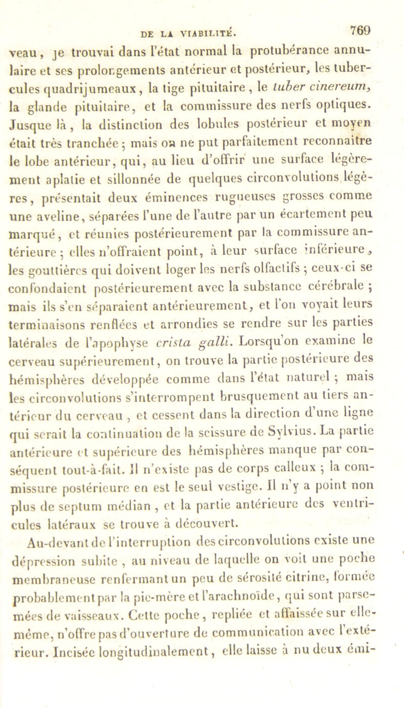 veau, je trouvai dans l’état normal la protubérance annu- laire et ses prolongements antérieur et postérieur, les tuber- cules quadrijumeaux, la tige pituitaire, le luber cinereum, la glande pituitaire, et la commissure des nerfs optiques. Jusque là, la distinction des lobules postérieur et moyen était très tranchée 5 mais 0» 11e put parfaitement reconnaître le lobe antérieur, qui, au lieu d’offrir une surface légère- ment aplatie et sillonnée de quelques circonvolutions légè- res, présentait deux éminences rugueuses grosses comme une aveline, séparées l’une de l’autre par un écartement peu marqué, et réunies postérieurement par la commissure an- térieure 5 elles n’offraient point, à leur surface inférieure, les gouttières qui doivent loger les nerfs olfactifs ; ceux-ci se confondaient postérieurement avec la substance cérébrale ; mais ils s’en séparaient antérieurement, et 1 on voyait leurs terminaisons renflées et arrondies se rendre sur les parties latérales de l’apopbyse crista galli. Lorsqu’on examine le cerveau supérieurement, on trouve la partie postérieure des hémisphères développée comme dans létal naturel; mais les circonvolutions s’interrompent brusquement au tiers an- térieur du cerveau , et cessent dans la direction d une ligne qui serait la continuation de la scissure ae Sylvius. La partie antérieure et supérieure des hémisphères manque par con- séquent tout-à-fait. Il n’existe pas de corps calleux ; la com- missure postérieure en est le seul vestige. Il n y a point non plus de septum médian , et la partie antérieure des ventri- cules latéraux se trouve à découvert. Au-devant de l’interruption des circonvolutions existe une dépression subite , au niveau de laquelle on voit une poche membraneuse renfermant un peu de sérosité citrine. formée probablement par la pic-mère et l’arachnoïde, qui sont parse- mées de vaisseaux. Cette poche, repliée et affaissée sur elle- même, n’offre pas d’ouverture de communication avec 1 exté- rieur. Incisée longitudinalement, elle laisse a nu deux émi-