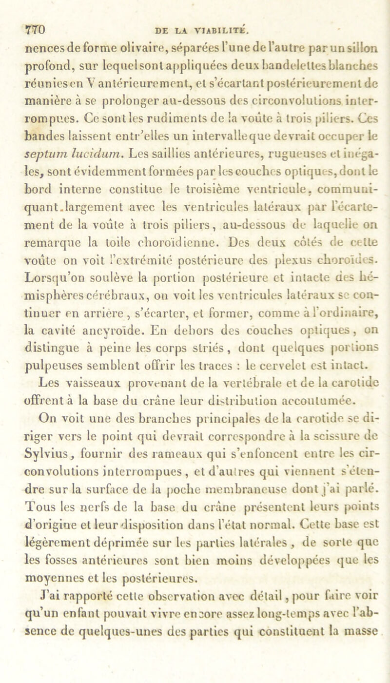 nences de forme olivaire, séparées l’une de l’autre par un sillon profond, sur lequel sont appliquées deux bandelettes blanches réuniesen V antérieurement, et s’écartant postérieurement de manière à se prolonger au-dessous des circonvolutions inter- rompues. Ce sont les rudiments de la voûte à trois piliers. Ces bandes laissent entr’elles un intervalleque devrait occuper le septum lucidum. Les saillies antérieures, rugueuses et inéga- les, sont évidemment formées par les couches optiques, dont le bord interne constitue le troisième ventricule, communi- quant.largement avec les ventricules latéraux par l’écarte- ment de la voûte à trois piliers, au-dessous de laquelle on remarque la toile choroïdienne. Des deux côtés de celte voûte on voit l’extrémité postérieure des plexus choroïdes. Lorsqu’on soulève la portion postérieure et intacte des hé- misphères cérébraux, on voit les ventricules latéraux se con- tinuer en arrière , s’écarter, et former, comme àl ordinaire, la cavité ancyroide. En dehors des couches optiques, on distingue à peine les corps striés, dont quelques portions pulpeuses semblent offrir les traces : le cervelet est intact. Les vaisseaux provenant de la vertébrale et de la carotide offrent à la base du crâne leur distribution accoutumée. On voit une des branches principales delà carotide se di- riger vers le point qui devrait correspondre à la scissure de Sylvius, fournir des rameaux qui s’enfoncent entre les cir- convolutions interrompues, et d’autres qui viennent s'éten- dre sur la surface de la poche membraneuse dont j’ai parlé. Tous les nerfs de la base du crâne présentent leurs points d’origiue et leur disposition dans l’état normal. Cette base est légèrement déprimée sur les parties latérales , de sorte que les fosses antérieures sont bien moins développées que les moyennes et les postérieures. J’ai rapporté cette observation avec détail, pour faire voir qu’un enfant pouvait vivre encore assez long-temps avec l’ab- sence de quelques-unes des parties qui constituent la masse