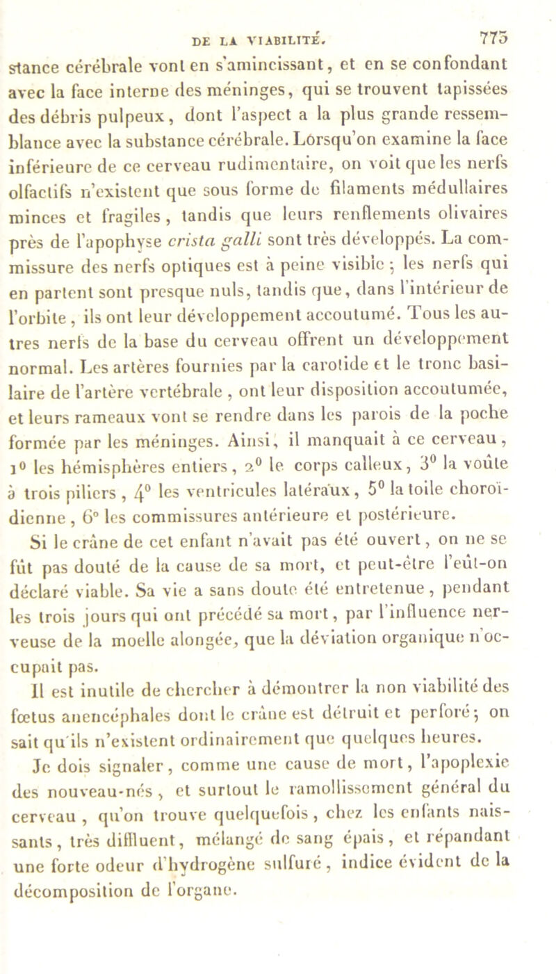 stance cérébrale vont en s amincissant, et en se confondant avec la face interne des méninges, qui se trouvent tapissées des débris pulpeux, dont l’aspect a la plus grande ressem- blance avec la substance cérébrale. Lorsqu’on examine la face inférieure de ce cerveau rudimentaire, on voit que les nerfs olfactifs n’existent que sous forme de filaments médullaires minces et fragiles, tandis que leurs renflements olivaires près de l’apophyse cnsta galli sont très développés. La com- missure des nerfs optiques est à peine visible ; les nerfs qui en partent sont presque nuis, tandis que, dans 1 intérieur de l’orbite , ils ont leur développement accoutumé. Tous les au- tres nerfs de la base du cerveau offrent un développement normal. Les artères fournies par la carotide et le tronc basi- laire de l’artère vertébrale , ont leur disposition accoutumée, et leurs rameaux vont se rendre dans les parois de la poche formée par les méninges. Ainsi, il manquait à ce cerveau, i° les hémisphères entiers, 20 le corps calleux, 3° la voûte à trois piliers , 4° ventricules latéraux, 5° la toile choroi- dienne , 6° les commissures antérieure et postérieure. Si le crâne de cet enfant n’avait pas été ouvert, on ne se fût pas douté de la cause de sa mort, et peut-être 1 eût-on déclaré viable. Sa vie a sans doute été entretenue, pendant les trois jours qui ont précédé sa mort, par 1 influence ner- veuse de la moelle alongéc, que la déviation organique 11 oc- cupait pas. Il est inutile de chercher à démontrer la non viabilité des fœtus anencéphales dont le crâne est détruit et perforé j on sait qu'ils 11’existent ordinairement que quelques heures. Je dois signaler, comme une cause de mort, 1 apoplexie des nouveau-nés, et surtout le ramollissement général du cerveau, qu’on trouve quelquefois, chez les enfants nais- sants, très diflluent, mélangé de sang épais, et répandant une forte odeur (l’hydrogène sulfuré, indice évident de la décomposition de l’organe.