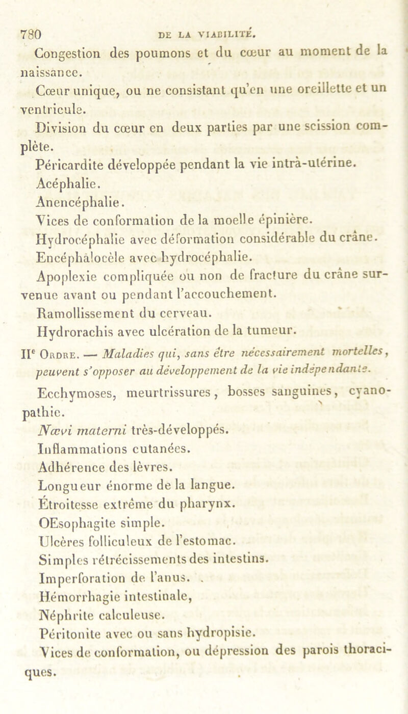 Congestion des poumons et du cœur au moment de la naissance. Cœur unique, ou ne consistant qu’en une oreillette et un ventricule. Division du cœur en deux parties par une scission com- plète. Péricardite développée pendant la vie intrà-ulérine. Acéphalie. Anencéphalie. Vices de conformation de la moelle épinière. Hydrocéphalie avec déformation considérable du crâne. Encéphalocèle avec hydrocéphalie. Apoplexie compliquée ou non de fracture du crâne sur- venue avant ou pendant l’accouchement. Ramollissement du cerveau. Hydrorachis avec ulcération de la tumeur. IIe Ordre. — Maladies qui, sans être nécessairement mortelles, peuvent s’opposer au développement de la vie indépendante. Ecchymoses, meurtrissures, bosses sanguines, cyano- pathie. Nccvi materni très-développés. Inflammations cutanées. Adhérence des lèvres. Longueur énorme de la langue. Étroitesse extrême du pharynx. OEsophagite simple. Ulcères folliculeux de l’estomac. Simples rétrécissements des intestins. ïmpcrforation de l’anus. . Hémorrhagie intestinale, Néphrite calculeuse. Péritonite avec ou sans hydropisie. Vices de conformation, ou dépression des parois thoraci- ques.