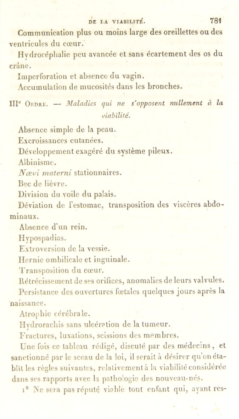 Communication plus ou moins large des oreillettes ou des ventricules du cœur. Hydrocéphalie peu avancée et sans écartement des os du crâne. Imperforation et absence du vagin. Accumulation de mucosités dans les bronches. N IIIe Ordre. — Maladies qui ne s’opposent nullement à la viabilité. Absence simple de la peau. Excroissances cutanées. Développement exagéré du système pileux. Albinisme. Nœvi materni stationnaires. Bec de lièvre. Division du voile du palais. Déviation de l’estomac, transposition des viscères abdo- minaux. Absence d’un rein. Hvpospadias. Extroversion de la vessie. Hernie ombilicale et inguinale. Transposition du cœur. Rétrécissement de ses orifices, anomalies de leurs valvules. Persistance des ouvertures fœtales quelques jours après la naissance. Atrophie cérébrale. Hydrorachis sans ulcération de la tumeur. Fractures, luxations, scissions des membres. Une fois ce tableau rédigé, discuté par des médecins, et sanctionné par le sceau de la loi, il serait à désirer qu’on éta- blit les règles suivantes, relativement à la viabilité considérée dans ses rapports avec la pathologie des nouveau-nés. i° ISc sera pas réputé viable tout enfant qui, ayant res-