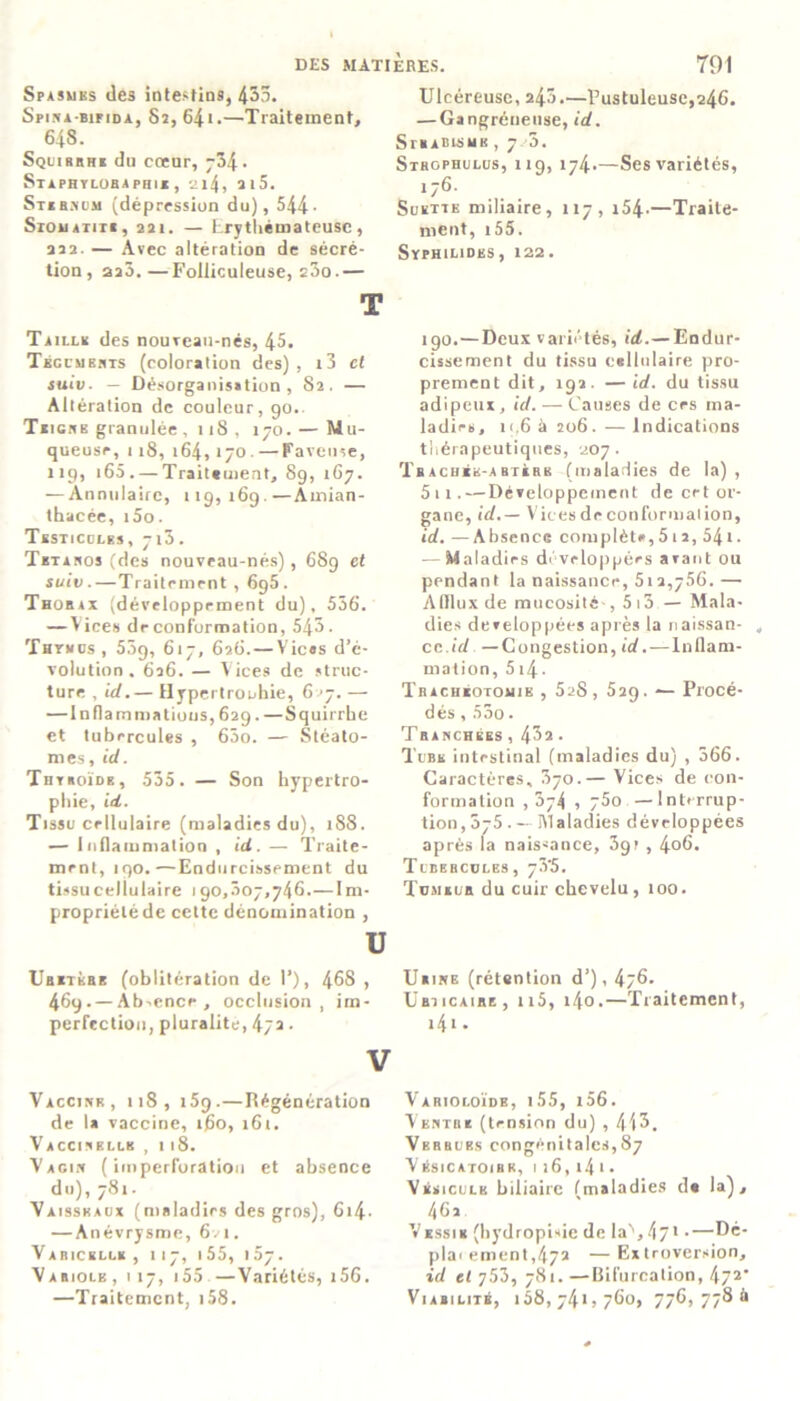 Spasmes des intestins, 435. Spin a-bip idà, Sî, 64 * •—Traitement, 648. Squirrhe dn cœur, ~ô\. Si A PHY LOBA PH I A, 2l4, 2l5. Sternum (dépression du), 544• Siouaiiii, 22i. — Erythémateuse, 222. — Avec altération de sécré- tion, aa3.—Folliculeuse, e3o.— T Taille des nouTeati-nés, 45. Téguments (coloration des) , i3 cl suiv. — Désorganisation , 82. — Altération de couleur, 90.. Teigne granulée , 118 , 170. — Mu- queuse, 118, 164, 170. — Paveuse, 119, 165 . — Traitement, 89, 167. — Annulaire, 119,169.—Amian- thacée, i5o. Testicules, 713. Tétanos (des nouveau-nés), 68g et suiv.—Traitement , 6g5. Thorax (développement du), 556. — Vices de conformation, 545. Thymus, 5.19, 617, 626.—Vices d’é- volution . 626. — Vices de struc- ture , id.— Hypertrophie, 627. — —Inflammations, 629. —Squirrbe et tubercules , 65o. — Stéato- mes, id. Thyroïde, 535. — Son hypertro- phie, id. Tissu cellulaire (maladies du), 188. — inflammation , id. — Traite- ment, 190.—Endurcissement du tissu cellulaire 190,307,746.—Im- propriété de cette dénomination , U Uretère (oblitération de I’), 468 , 469. — Absence, occlusion , im- perfection, pluralité, 472. V Vaccine, 118, i5g.—Régénération de la vaccine, 160, 161. Vaccinellk ,118. Vagin ( imperforation et absence du), 781. Vaisseaux (maladies des gros), 614• — Anévrysme, 6vi. Varicelle, 117, ■ 55, 157. Variolb , 117, 155 —Variétés, i56. —Traitement, 158. Ulcéreuse, 243.—Pustuleuse,246. — Gangréneuse, id. Strabisme , 7 3. Strophulus, 119, 174.—Ses variétés, 176. Subite miliaire, 117, 154-—Traite- ment, 155. SypHILIDKS, 122. 190.—Deux variétés, id.— Endur- cissement du tissu cellulaire pro- prement dit, 192. —id. du tissu adipeux, id. — Causes de ces ma- ladies, 11.6 à 206. — Indications thérapeutiques, 207. T bâchée-a rte r k (maladies de la) , 5 11.—Développement de cet or- gane, id.— Vices de conformation, id. —Absence complète, 512, 541. — Maladies développées aiant ou pendant la naissance, 512,756.— Afflux de mucosité-, 513 — Mala- dies développées après la riaissan- „ cc.id —Congestion, id.—Inflam- mation, 514 • Trachéotomie , 528 , 529. — Procé- dés , 55o. Tranchées , 43a. Tube intestinal (maladies du) , 366. Caractères, 370.— Vices de (ton- formation ,374 , 75o —Interrup- tion, 575. — Maladies développées après la naissance, 3gv , 4o6. Tubercules, 73'5. Tumeub du cuir chevelu , îoo. Urine (rétention d’), 4j6. Urticaire , n5, i4o.—Traitement, 141 • Varioloïde, i55, i56. Venthe (tension du) , 413, Verrues congénitales,87 Vésicatoihr, 1 26, 14 1 • Vésicule biliaire (maladies de la), 462 Vessie (hydropisie de la'1,47* -—Dé- plar ement,472 —Extroversion, id et 753, 781. —Bifurcation, 472‘ Viabilité, 158,741,760, 776,7786