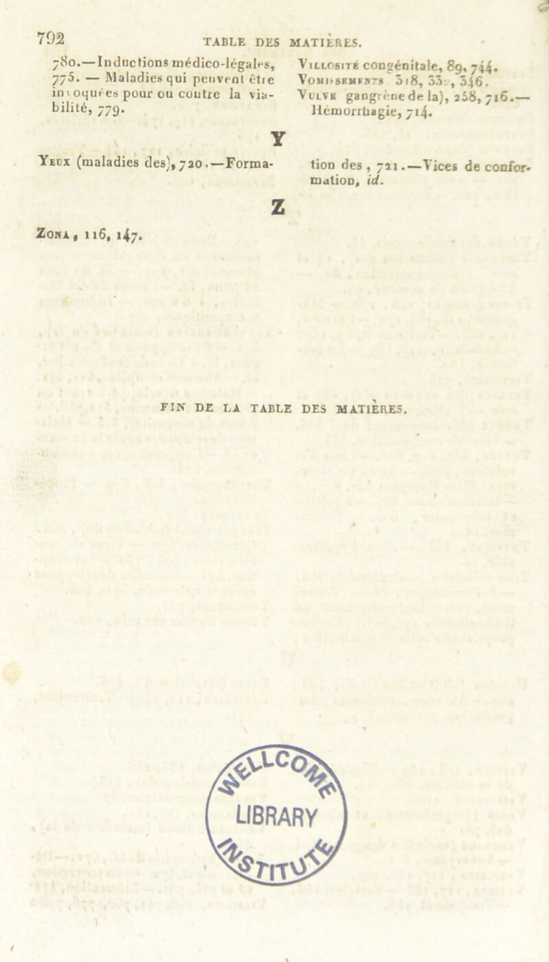 TABLE DES MATIERES. 702 780.—Inductions médico-légales, 775. — Maladies qui peuvent êtie in» oqui'es pour ou contre la via- bililé, 779. Y Yecx (maladies des),720.—Forma- z ZOHA , 1 l6, l47. Villosité congénitale, 89, gi4. VosmssMLsrs 3i8, 33:, 546. Vulvk gangiênede la), 268, 716.— Hémorrhagie, 714. tion des , 721.—Vices de confor- mation, id. FIN DE LA TABLE DES MATIERES.