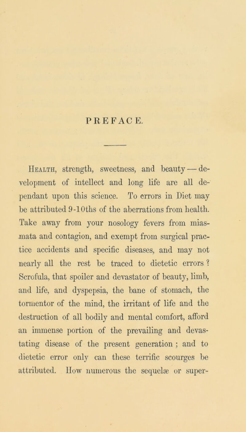 PREFACE. Health, strength, sweetness, and beauty — de- velopment of intellect and long life are all de- pendant upon this science. To errors in Diet may be attributed 9-10ths of the aberrations from health. Take away from your nosology fevers from mias- mata and contagion, and exempt from surgical prac- tice accidents and specific diseases, and may not nearly all the rest be traced to dietetic errors ? Scrofula, that spoiler and devastator of beauty, limb, and life, and dyspepsia, the bane of stomach, the tormentor of the mind, the irritant of life and the destruction of all bodily and mental comfort, afford an immense portion of the prevailing and devas- tating disease of the present generation ; and to dietetic error only can these terrific scourges be attributed. How numerous the sequelm or super-