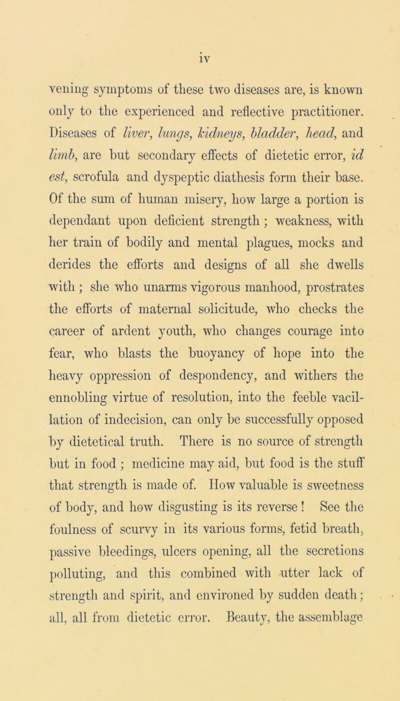 veiling symptoms of these two diseases are, is known only to the experienced and reflective practitioner. Diseases of liver, lungs, kidneys, bladder, head, and limb, are but secondary effects of dietetic error, id est, scrofula and dyspeptic diathesis form their base. Of the sum of human misery, how large a portion is dependant upon deficient strength; weakness, with her train of bodily and mental plagues, mocks and derides the efforts and designs of all she dwells with ; she who unarms vigorous manhood, prostrates the efforts of maternal solicitude, who checks the career of ardent youth, who changes courage into fear, who blasts the buoyancy of hope into the heavy oppression of despondency, and withers the ennobling virtue of resolution, into the feeble vacil- lation of indecision, can only be successfully opposed by dietetical truth. There is no source of strength but in food ; medicine may aid, but food is the stuff that strength is made of. IIow valuable is sweetness of body, and how disgusting is its reverse ! See the foulness of scurvy in its various forms, fetid breath, passive bleedings, ulcers opening, all the secretions polluting, and this combined with utter lack of strength and spirit, and environed by sudden death; all, all from dietetic error. Beauty, the assemblage