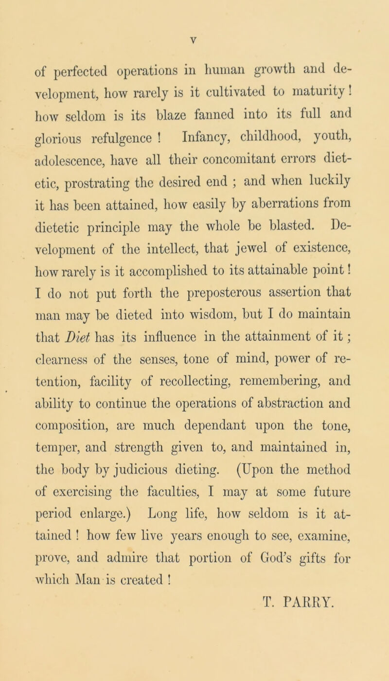 of perfected operations in human growth and de- velopment, how rarely is it cultivated to maturity! how seldom is its blaze fanned into its full and glorious refulgence ! Infancy, childhood, youth, adolescence, have all their concomitant errors diet- etic, prostrating the desired end ; and when luckily it has been attained, how easily by aberrations from dietetic principle may the whole be blasted. De- velopment of the intellect, that jewel of existence, how rarely is it accomplished to its attainable point! I do not put forth the preposterous assertion that man may be dieted into wisdom, but I do maintain that Diet has its influence in the attainment of it; clearness of the senses, tone of mind, power of re- tention, facility of recollecting, remembering, and ability to continue the operations of abstraction and composition, are much dependant upon the tone, temper, and strength given to, and maintained in, the body by judicious dieting. (Upon the method of exercising the faculties, I may at some future period enlarge.) Long life, how seldom is it at- tained ! how few live years enough to see, examine, prove, and admire that portion of God's gifts for which Man is created ! T. PARRY.