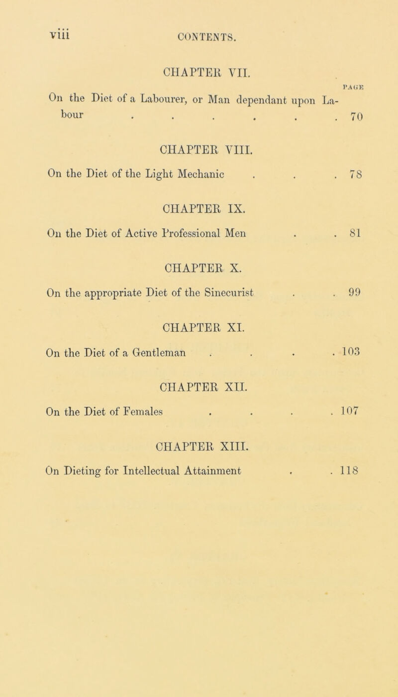 CHAPTER VII. PAGE On the Diet of a Labourer, or Man dependant upon La- bour . . . . . .70 CHAPTER VIII. On the Diet of the Light Mechanic . . .78 CHAPTER IX. On the Diet of Active Professional Men . .81 CHAPTER X. On the appropriate Diet of the Sinecurist . .99 CHAPTER XI. On the Diet of a Gentleman . . . .103 CHAPTER XII. On the Diet of Females . . . .107 CHAPTER XIII. On Dieting for Intellectual Attainment . 118