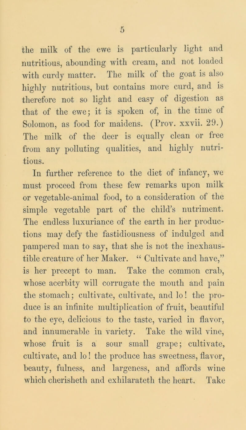 the milk of the ewe is particularly light and nutritious, abounding with cream, and not loaded with curdy matter. The milk of the goat is also highly nutritious, but contains more curd, and is therefore not so light and easy of digestion as that of the ewe; it is spoken of, in the time of Solomon, as food for maidens. (Prov. xxvii. 29.) The milk of the deer is equally clean or free from any polluting qualities, and highly nutri- tious. In further reference to the diet of infancy, we must proceed from these few remarks upon milk or vegetable-animal food, to a consideration of the simple vegetable part of the child’s nutriment. The endless luxuriance of the earth in her produc- tions may defy the fastidiousness of indulged and pampered man to say, that she is not the inexhaus- tible creature of her Maker. “ Cultivate and have,” is her precept to man. Take the common crab, whose acerbity will corrugate the mouth and pain the stomach; cultivate, cultivate, and lo! the pro- duce is an infinite multiplication of fruit, beautiful to the eye, delicious to the taste, varied in flavor, and innumerable in variety. Take the wild vine, whose fruit is a sour small grape; cultivate, cultivate, and lo! the produce has sweetness, flavor, beauty, fulness, and largeness, and affords wine which cherisheth and exhilarateth the heart. Take