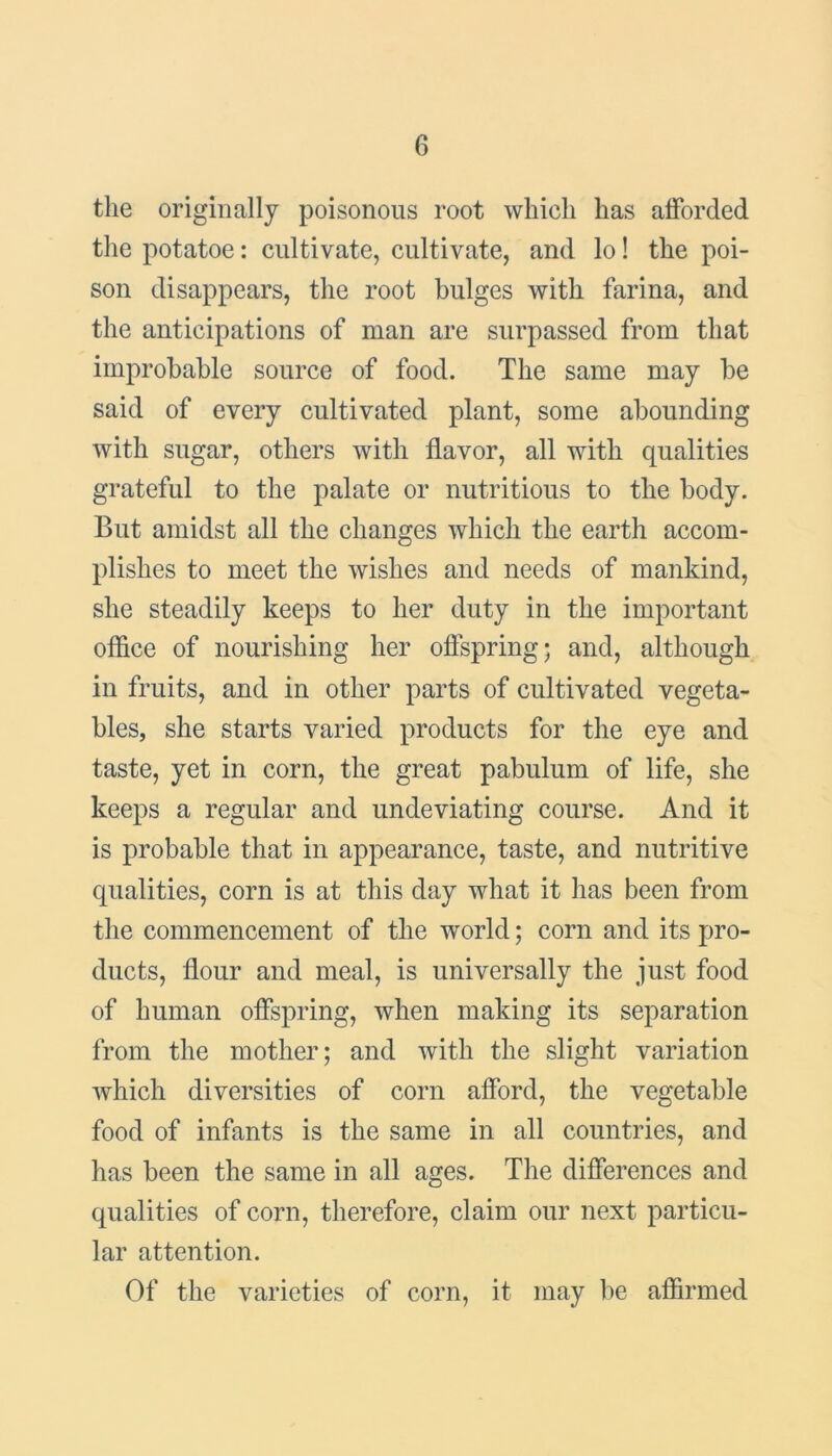 the originally poisonous root which has afforded the potatoe: cultivate, cultivate, and lo! the poi- son disappears, the root bulges with farina, and the anticipations of man are surpassed from that improbable source of food. The same may be said of every cultivated plant, some abounding with sugar, others with flavor, all with qualities grateful to the palate or nutritious to the body. But amidst all the changes which the earth accom- plishes to meet the wishes and needs of mankind, she steadily keeps to her duty in the important office of nourishing her offspring; and, although in fruits, and in other parts of cultivated vegeta- bles, she starts varied products for the eye and taste, yet in corn, the great pabulum of life, she keeps a regular and undeviating course. And it is probable that in appearance, taste, and nutritive qualities, corn is at this day what it has been from the commencement of the world; corn and its pro- ducts, flour and meal, is universally the just food of human offspring, when making its separation from the mother; and with the slight variation which diversities of corn afford, the vegetable food of infants is the same in all countries, and has been the same in all ages. The differences and qualities of corn, therefore, claim our next particu- lar attention. Of the varieties of corn, it may be affirmed