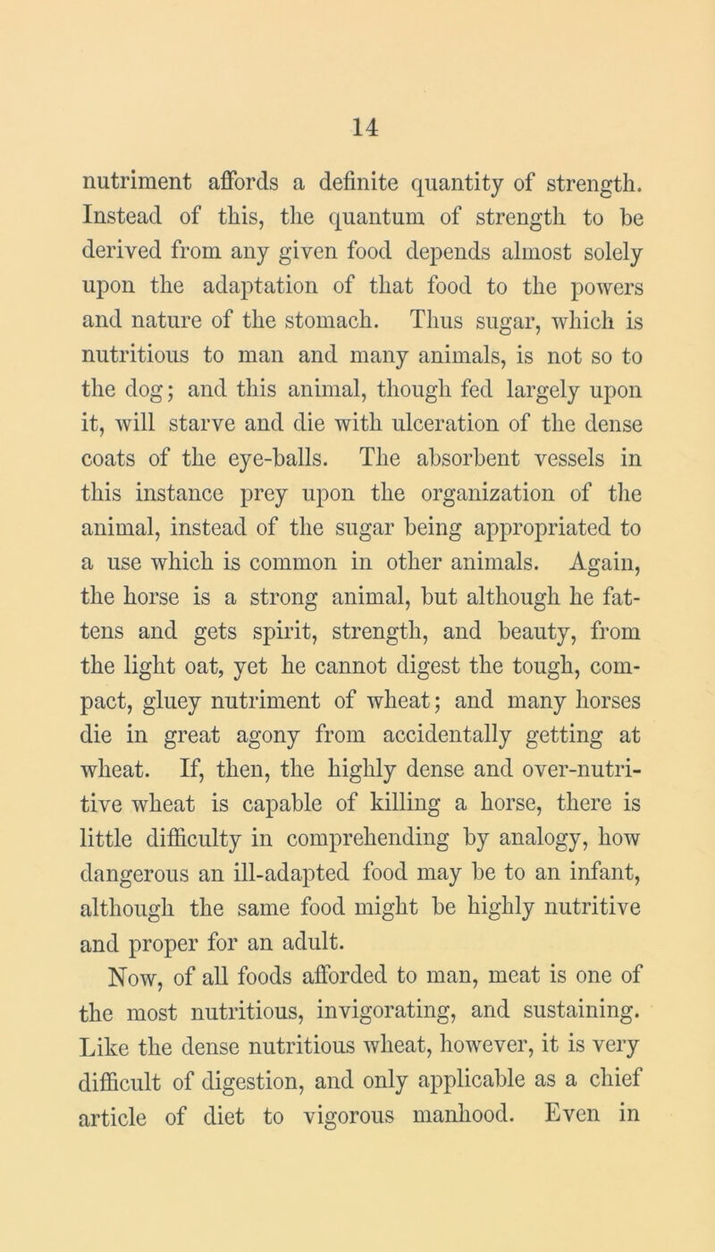 nutriment affords a definite quantity of strength. Instead of this, the quantum of strength to be derived from any given food depends almost solely upon the adaptation of that food to the powers and nature of the stomach. Thus sugar, which is nutritious to man and many animals, is not so to the dog; and this animal, though fed largely upon it, will starve and die with ulceration of the dense coats of the eye-balls. The absorbent vessels in this instance prey upon the organization of the animal, instead of the sugar being appropriated to a use which is common in other animals. Again, the horse is a strong animal, but although he fat- tens and gets spirit, strength, and beauty, from the light oat, yet he cannot digest the tough, com- pact, gluey nutriment of wheat; and many horses die in great agony from accidentally getting at wheat. If, then, the highly dense and over-nutri- tive wheat is capable of killing a horse, there is little difficulty in comprehending by analogy, how dangerous an ill-adapted food may be to an infant, although the same food might be highly nutritive and proper for an adult. Now, of all foods afforded to man, meat is one of the most nutritious, invigorating, arid sustaining. Like the dense nutritious wheat, however, it is very difficult of digestion, and only applicable as a chief article of diet to vigorous manhood. Even in