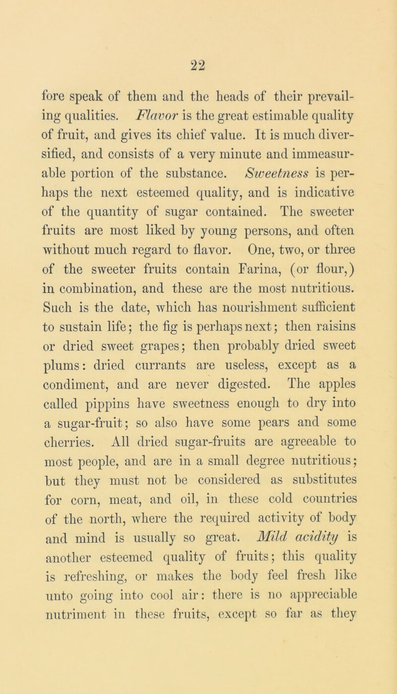 fore speak of them and the heads of their prevail- ing qualities. Flavor is the great estimable quality of fruit, and gives its chief value. It is much diver- sified, and consists of a very minute and immeasur- able portion of the substance. Sweetness is per- haps the next esteemed quality, and is indicative of the quantity of sugar contained. The sweeter fruits are most liked by young persons, and often without much regard to flavor. One, two, or three of the sweeter fruits contain Farina, (or flour,) in combination, and these are the most nutritious. Such is the date, which has nourishment sufficient to sustain life; the fig is perhaps next; then raisins or dried sweet grapes; then probably dried sweet plums: dried currants are useless, except as a condiment, and are never digested. The apples called pippins have sweetness enough to dry into a sugar-fruit; so also have some pears and some cherries. All dried sugar-fruits are agreeable to most people, and are in a small degree nutritious; but they must not be considered as substitutes for corn, meat, and oil, in these cold countries of the north, where the required activity of body and mind is usually so great. Mild acidity is another esteemed quality of fruits; this quality is refreshing, or makes the body feel fresh like unto going into cool air: there is no appreciable nutriment in these fruits, except so far as they