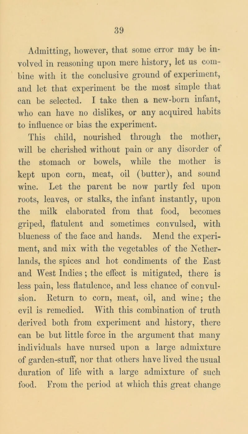 Admitting, however, that some error may be in- volved in reasoning upon mere history, let us com- bine with it the conclusive ground of experiment, and let that experiment be the most simple that can be selected. I take then a new-born infant, who can have no dislikes, or any acquired habits to inliuence or bias the experiment. This child, nourished through the mother, will be cherished without pain or any disorder of the stomach or bowels, while the mother is kept upon corn, meat, oil (butter), and sound wine. Let the parent be now partly fed upon roots, leaves, or stalks, the infant instantly, upon the milk elaborated from that food, becomes griped, flatulent and sometimes convulsed, with blueness of the face and hands. Mend the experi- ment, and mix with the vegetables of the Nether- lands, the spices and hot condiments of the East and West Indies; the effect is mitigated, there is less pain, less flatulence, and less chance of convul- sion. Return to corn, meat, oil, and wine; the evil is remedied. With this combination of truth derived both from experiment and history, there can be but little force in the argument that many individuals have nursed upon a large admixture of garden-stuff, nor that others have lived the usual duration of life with a large admixture of such food. From the period at which this great change