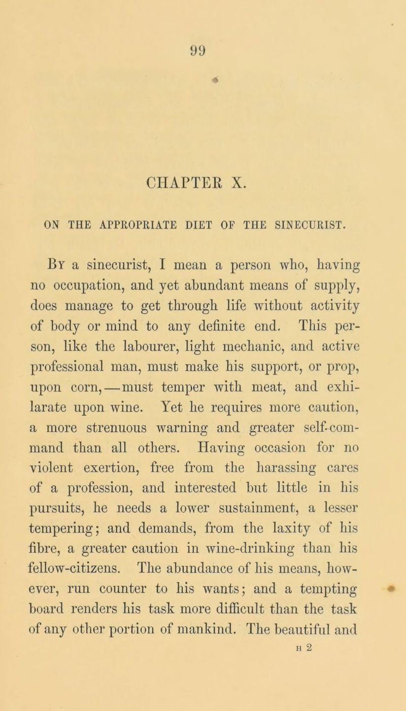 CHAPTER X. ON THE APPROPRIATE DIET OF THE SINECURIST. By a sinecurist, I mean a person who, having no occupation, and yet abundant means of supply, does manage to get through life without activity of body or mind to any definite end. This per- son, like the labourer, light mechanic, and active professional man, must make his support, or prop, upon corn,—must temper with meat, and exhi- larate upon wine. Yet he requires more caution, a more strenuous warning and greater self-com- mand than all others. Having occasion for no violent exertion, free from the harassing cares of a profession, and interested but little in his pursuits, he needs a lower sustainment, a lesser tempering; and demands, from the laxity of his fibre, a greater caution in wine-drinking than his fellow-citizens. The abundance of his means, how- ever, run counter to his wants; and a tempting board renders his task more difficult than the task of any other portion of mankind. The beautiful and